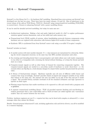 LG 6 — SystemC Components
SystemC is a free library for C++ for hardware SoC modelling. Download from www.systemc.org SystemC was
developed over the last ten years. There have been two major releases, 1.0 and 2.0. Also of importance is the
recent release of the add-on TLM library, TLM 2.0. (SystemC using transactional-level modelling (TLM/ESL)
is covered later). Greaves is enhancing SystemC with a power modelling library.
It can be used for detailed net-level modelling, but today its main uses are :
• Architectural exploration: Making a fast and quick, high-level model of a SoC to explore performance
variation against various dimensions, such as bus width and cache memory size.
• Transactional level (TLM) models of systems, where handshaking protocols between components using
hardware nets are replaced with subroutine calls between higher-level models of those components.
• Synthesis: RTL is synthesised from from SystemC source code using a so-called ‘C-to-gates’ compiler.
SystemC includes (at least):
• A module system with inter-module channels: C++ class instances are instantiated in a hierarchy, follow-
ing the circuit component structure, in the same way that RTL modules instantiate each other.
• An eventing and threading kernel that is non-preemptive and which allows user code inside components
to run either in a trampoline style, returning the thread without blocking, or to keep the thread and hold
state on a stack.
• Compute/commit signals as well as other forms of channel for connecting components together. The
compute/commit signals are needed in a zero-delay model of hardware to avoid ‘shoot-thru’: i.e. the
scenario where one flip-flop in a clock domain changes its output before another has processed the previous
value.
• A library of fixed-precision integers. Hardware typically uses all sorts of different width busses and
counters that wrap accordingly. SystemC provides classes of signed and unsigned variables of any width
that behave in the same way. For instance the user can define an sc int of five bits and put it inside
a signal. The provided library includes overloads of all the standard arithmetic and logic operators to
operate on these types.
• Plotting output functions that enable waveforms to be captured to a file and viewed with a program such
as gtkwave.
• A separate transactional modelling library: TLM 1.0 provided separate blocking and non-blocking in-
terfaces prototypes that a user could follow and in TLM 2.0 these are rolled together into ‘convenience
sockets’ that can convert between the two forms.
Problem: hardware engineers are not C++ experts but they can be faced with complex or advanced C++ error
messages when they misuse the library.
Benefit: General-purpose behavioural C code, including application code and device drivers, can all be modelled
in a common language.
28
 
