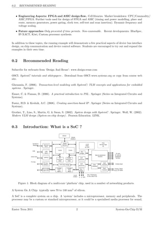 0.2. RECOMMENDED READING
• Engineering Aspects: FPGA and ASIC design flow. Cell libraries. Market breakdown: CPU/Commodity/
ASIC/FPGA. Further tools used for design of FPGA and ASIC (timing and power modelling, place and
route, memory generators, power gating, clock tree, self-test and scan insertion). Dynamic frequency and
voltage scaling.
• Future approaches Only presented if time permits. Non-examinable. Recent developments: BlueSpec,
IP-XACT, Kiwi, Custom processor synthesis.
In addition to these topics, the running example will demonstrate a few practical aspects of device bus interface
design, on chip communication and device control software. Students are encouraged to try out and expand the
examples in their own time.
0.2 Recommended Reading
Subscribe for webcasts from ‘Design And Reuse’: www.design-reuse.com
OSCI. SystemC tutorials and whitepapers . Download from OSCI www.systemc.org or copy from course web
site.
Ghenassia, F. (2006). Transaction-level modeling with SystemC: TLM concepts and applications for embedded
systems . Springer.
Eisner, C. & Fisman, D. (2006). A practical introduction to PSL . Springer (Series on Integrated Circuits and
Systems).
Foster, H.D. & Krolnik, A.C. (2008). Creating assertion-based IP . Springer (Series on Integrated Circuits and
Systems).
Grotker, T., Liao, S., Martin, G. & Swan, S. (2002). System design with SystemC . Springer. Wolf, W. (2002).
Modern VLSI design (System-on-chip design) . Pearson Education. LINK.
0.3 Introduction: What is a SoC ?
Figure 1: Block diagram of a multi-core ‘platform’ chip, used in a number of networking products.
A System On A Chip: typically uses 70 to 140 mm2
of silicon.
A SoC is a complete system on a chip. A ‘system’ includes a microprocessor, memory and peripherals. The
processor may be a custom or standard microprocessor, or it could be a specialised media processor for sound,
Easter Term 2011 2 System-On-Chip D/M
 
