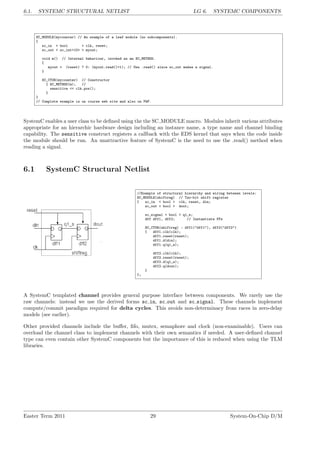 6.1. SYSTEMC STRUCTURAL NETLIST LG 6. SYSTEMC COMPONENTS
SC_MODULE(mycounter) // An example of a leaf module (no subcomponents).
{
sc_in < bool > clk, reset;
sc_out < sc_int<10> > myout;
void m() // Internal behaviour, invoked as an SC_METHOD.
{
myout = (reset) ? 0: (myout.read()+1); // Use .read() since sc_out makes a signal.
}
SC_CTOR(mycounter) // Constructor
{ SC_METHOD(m); //
sensitive << clk.pos();
}
}
// Complete example is on course web site and also on PWF.
SystemC enables a user class to be defined using the the SC MODULE macro. Modules inherit various attributes
appropriate for an hierarchic hardware design including an instance name, a type name and channel binding
capability. The sensitive construct registers a callback with the EDS kernel that says when the code inside
the module should be run. An unattractive feature of SystemC is the need to use the .read() method when
reading a signal.
6.1 SystemC Structural Netlist
//Example of structural hierarchy and wiring between levels:
SC_MODULE(shiftreg) // Two-bit shift register
{ sc_in < bool > clk, reset, din;
sc_out < bool > dout;
sc_signal < bool > q1_s;
dff dff1, dff2; // Instantiate FFs
SC_CTOR(shiftreg) : dff1("dff1"), dff2("dff2")
{ dff1.clk(clk);
dff1.reset(reset);
dff1.d(din);
dff1.q(q1_s);
dff2.clk(clk);
dff2.reset(reset);
dff2.d(q1_s);
dff2.q(dout);
}
};
A SystemC templated channel provides general purpose interface between components. We rarely use the
raw channels: instead we use the derived forms sc in, sc out and sc signal. These channels implement
compute/commit paradigm required for delta cycles. This avoids non-determinacy from races in zero-delay
models (see earlier).
Other provided channels include the buffer, fifo, mutex, semaphore and clock (non-examinable). Users can
overload the channel class to implement channels with their own semantics if needed. A user-defined channel
type can even contain other SystemC components but the importance of this is reduced when using the TLM
libraries.
Easter Term 2011 29 System-On-Chip D/M
 