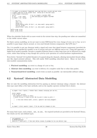 6.2. SYSTEMC ABSTRACTED DATA MODELLING LG 6. SYSTEMC COMPONENTS
// A signal is an abstract (templated) data type that has a current and next value.
// Signal reads are of the current value. Writes are to the next value.
// This example illustrates:
int nv; // nv is a simple c variable (POD)
sc_out < int > data; // data and mysig are signals (non-POD)
sc_signal < int > mysig; //
...
nv += 1;
data = nv;
mysig = nv;
printf("Before nv=%i, %i %in’’, nv, data.read(), mysig.read());
wait(10, SC_NS);
printf("After nv=%i, %i %in’’, nv, data.read(), mysig.read());
...
Before nv=96, 95 95
After nv=96, 96 96
When the scheduler blocks with no more events in the current time step, the pending new values are committed
to the visible current values.
For faster system modelling, we do not want to enter EDS kernel for every change of every net or bus: so is it
possible to pass larger objects around, or even send threads between components, like S/W does ?
Yes, it is possible to put any datatype inside a signal and route that signal between components (provided the
datatype can be checked for equality to see if current and next are different and so on). Using this approach, a
higher-level model is possible, because a complete Ethernet frame or other large item can be delivered as a single
event, rather than having to step though the cycle-by-cycle operation of a serial hardware implementation.
Even better: SystemC 2.0 enabled threads to be passed along the channels, allowing intermodule thread calling,
just like object-oriented software. This will enable TLM modelling (described later). Hence we have three
inter-module communication styles:
1. Pin-level modelling: an event is a change of a net or bus,
2. Abstract data modelling: an event is delivery of a complete cache line or other data packet,
3. Transactional-level modelling: avoid events as much as possible: use intermodule software calling.
6.2 SystemC Abstracted Data Modelling
Here we raise the modelling abstraction level by passing an abstract datatype along a channel. the abstract
data type must define a few basic methods, such as the equality operator overload this is shown:
sc_signal < bool > mywire; // Rather than a channel conveying just one bit,
struct capsule
{ int ts_int1, ts_int2;
bool operator== (struct ts other)
{ return (ts_int1 == other.ts_int1) && (ts_int2 == other.ts_int2); }
...
... // Also must define read(), write(), update(v) and value_changed()
};
sc_signal < struct capsule > myast; // We can send two integers at once.
For many basic types, such as bool, int, sc int, the required methods are provided in the SystemC library,
but clearly not for user-defined types.
void mymethod() { .... }
SC_METHOD(mymethod)
sensitive << myast.pos(); // User must define concept of posedge for his own abstract type.
Easter Term 2011 30 System-On-Chip D/M
 