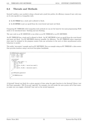 6.3. THREADS AND METHODS LG 6. SYSTEMC COMPONENTS
6.3 Threads and Methods
SystemC enables a user module to keep a thread and a stack but prefers, for efficiency reasons if user code runs
on its own upcalls in a trampoline style.
• An SC THREAD has a stack and is allowed to block.
• An SC METHOD is just an upcall from the event kernel and must not block.
Comparing SC THREADs with trampoline-style methods we can see the basis for two main programming TLM
styles to be introduced later: blocking and non blocking.
The user code in an SC MODULE is run either as an SC THREAD or an SC METHOD.
An SC THREAD has a stack and is allowed to block. An SC METHOD is just an upcall from the event kernel
and must not block. Use SC METHOD wherever possible, for efficiency. Use SC THREAD where important
state must be retained in the program counter from one activation to the next or when asynchronous active
behaviour is needed.
The earlier ‘mycounter’ example used an SC METHOD. Now an example using an SC THREAD: a data source
that provides numbers using a net-level four-phase handshake:
SC_MODULE(mydata_generator)
{ sc_out < int > data;
sc_out < bool > req;
sc_in < bool > ack;
void myloop()
{ while(1)
{ data = data.read() + 1;
wait(10, SC_NS);
req = 1;
do { wait(0, SC_NS); } while(!ack.read());
req = 0;
do { wait(0, SC_NS); } while(ack.read());
}
}
SC_CTOR(mydata_generator)
{
SC_THREAD(myloop);
}
}
A SystemC thread can block for a given amount of time using the wait function in the SystemC library (not
the Posix namesake). NB: If you put ‘wait(4)’ for example, you will invoke the unix system call of that name,
so make sure you supply a SystemC time unit as the second argument.
Easter Term 2011 31 System-On-Chip D/M
 