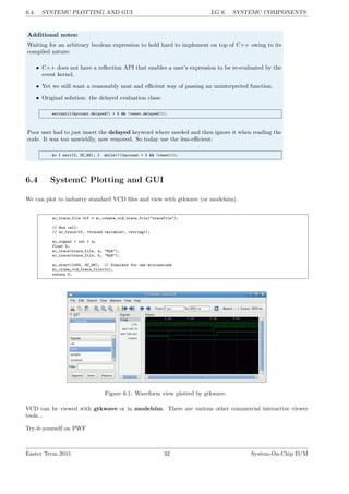 6.4. SYSTEMC PLOTTING AND GUI LG 6. SYSTEMC COMPONENTS
Additional notes:
Waiting for an arbitrary boolean expression to hold hard to implement on top of C++ owing to its
compiled nature:
• C++ does not have a reflection API that enables a user’s expression to be re-evaluated by the
event kernel.
• Yet we still want a reasonably neat and efficient way of passing an uninterpreted function.
• Original solution: the delayed evaluation class:
waituntil(mycount.delayed() > 5 && !reset.delayed());
Poor user had to just insert the delayed keyword where needed and then ignore it when reading the
code. It was too unwieldly, now removed. So today use the less-efficient:
do { wait(0, SC_NS); } while(!((mycount > 5 && !reset)));
6.4 SystemC Plotting and GUI
We can plot to industry standard VCD files and view with gtkwave (or modelsim).
sc_trace_file *tf = sc_create_vcd_trace_file("tracefile");
// Now call:
// sc_trace(tf, <traced variable>, <string>);
sc_signal < int > a;
float b;
sc_trace(trace_file, a, "MyA");
sc_trace(trace_file, b, "MyB");
sc_start(1000, SC_NS); // Simulate for one microsecond
sc_close_vcd_trace_file(tr);
return 0;
Figure 6.1: Waveform view plotted by gtkwave.
VCD can be viewed with gtkwave or in modelsim. There are various other commercial interactive viewer
tools...
Try-it-yourself on PWF
Easter Term 2011 32 System-On-Chip D/M
 