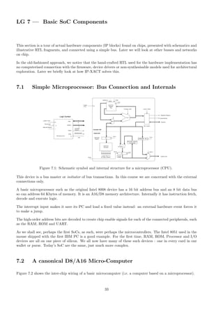 LG 7 — Basic SoC Components
This section is a tour of actual hardware components (IP blocks) found on chips, presented with schematics and
illustrative RTL fragments, and connected using a simple bus. Later we will look at other busses and networks
on chip.
In the old-fashioned approach, we notice that the hand-crafted RTL used for the hardware implementation has
no computerised connection with the firmware, device drivers or non-synthesisable models used for architectural
exploration. Later we briefly look at how IP-XACT solves this.
7.1 Simple Microprocessor: Bus Connection and Internals
Figure 7.1: Schematic symbol and internal structure for a microprocessor (CPU).
This device is a bus master or initiator of bus transactions. In this course we are concerned with the external
connections only.
A basic microprocessor such as the original Intel 8008 device has a 16 bit address bus and an 8 bit data bus
so can address 64 Kbytes of memory. It is an A16/D8 memory architecture. Internally it has instruction fetch,
decode and execute logic.
The interrupt input makes it save its PC and load a fixed value instead: an external hardware event forces it
to make a jump.
The high-order address bits are decoded to create chip enable signals for each of the connected peripherals, such
as the RAM, ROM and UART.
As we shall see, perhaps the first SoCs, as such, were perhaps the microcontrollers. The Intel 8051 used in the
mouse shipped with the first IBM PC is a good example. For the first time, RAM, ROM, Processor and I/O
devices are all on one piece of silicon. We all now have many of these such devices : one in every card in our
wallet or purse. Today’s SoC are the same, just much more complex.
7.2 A canonical D8/A16 Micro-Computer
Figure 7.2 shows the inter-chip wiring of a basic microcomputer (i.e. a computer based on a microprocessor).
33
 