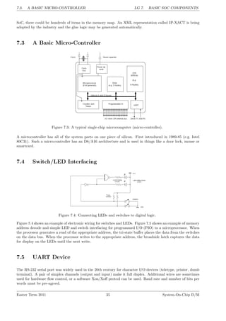 7.3. A BASIC MICRO-CONTROLLER LG 7. BASIC SOC COMPONENTS
SoC, there could be hundreds of items in the memory map. An XML representation called IP-XACT is being
adopted by the industry and the glue logic may be generated automatically.
7.3 A Basic Micro-Controller
Figure 7.3: A typical single-chip microcomputer (micro-controller).
A microcontroller has all of the system parts on one piece of silicon. First introduced in 1989-85 (e.g. Intel
80C31). Such a micro-controller has an D8/A16 architecture and is used in things like a door lock, mouse or
smartcard.
7.4 Switch/LED Interfacing
Figure 7.4: Connecting LEDs and switches to digital logic.
Figure 7.4 shows an example of electronic wiring for switches and LEDs. Figure 7.5 shows an example of memory
address decode and simple LED and switch interfacing for programmed I/O (PIO) to a microprocessor. When
the processor generates a read of the appropriate address, the tri-state buffer places the data from the switches
on the data bus. When the processor writes to the appropriate address, the broadside latch captures the data
for display on the LEDs until the next write.
7.5 UART Device
The RS-232 serial port was widely used in the 20th century for character I/O devices (teletype, printer, dumb
terminal). A pair of simplex channels (output and input) make it full duplex. Additional wires are sometimes
used for hardware flow control, or a software Xon/Xoff protcol can be used. Baud rate and number of bits per
words must be pre-agreed.
Easter Term 2011 35 System-On-Chip D/M
 