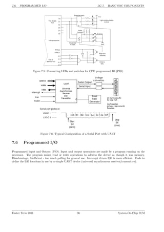 7.6. PROGRAMMED I/O LG 7. BASIC SOC COMPONENTS
Figure 7.5: Connecting LEDs and switches for CPU programmed IO (PIO)
Figure 7.6: Typical Configuration of a Serial Port with UART
7.6 Programmed I/O
Programmed Input and Output (PIO). Input and output operations are made by a program running on the
processor. The program makes read or write operations to address the device as though it was memory.
Disadvantage: Inefficient - too much polling for general use. Interrupt driven I/O is more efficient. Code to
define the I/O locations in use by a simple UART device (universal asynchronous receiver/transmitter).
Easter Term 2011 36 System-On-Chip D/M
 