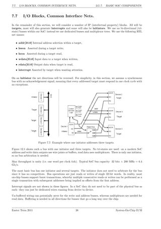 7.7. I/O BLOCKS, COMMON INTERFACE NETS. LG 7. BASIC SOC COMPONENTS
7.7 I/O Blocks, Common Interface Nets.
In the remainder of this section, we will consider a number of IP (interlectual property) blocks. All will be
targets, most will also generate interrupts and some will also be initiators. We use no bi-directional (tri-
state) busses within our SoC: instead we use dedicated busses and multiplexor trees. We use the following RTL
net names:
• addr[31:0] Internal address selection within a target,
• hwen Asserted during a target write,
• hren Asserted during a target read,
• wdata[31:0] Input data to a target when written,
• rdata[31:0] Output data when target is read,
• interrupt Asserted by target when wanting attention.
On an initiator the net directions will be reversed. For simplicity, in this section, we assume a synchronous
bus with no acknowledgement signal, meaning that every addressed target must respond in one clock cycle with
no exceptions.
Figure 7.7: Example where one initiator addresses three targets.
Figure 12.1 shows such a bus with one initiator and three targets. No tri-states are used: on a modern SoC
address and write data outputs use wire joints or buffers, read data uses multiplexors. There is only one initiator,
so no bus arbitration is needed.
Max throughput is unity (i.e. one word per clock tick). Typical SoC bus capacity: 32 bits × 200 MHz = 6.4
Gb/s.
The most basic bus has one initiator and several targets. The initiator does not need to arbitrate for the bus
since it has no competitors. Bus operations are just reads or writes of single 32-bit words. In reality, most
on-chip busses support burst transactions, whereby multiple consecutive reads or writes can be performed as a
single transaction with subsequent addresses being implied as offsets from the first address.
Interrupt signals are not shown in these figures. In a SoC they do not need to be part of the physical bus as
such: they can just be dedicated wires running from device to device.
Un-buffered wiring can potentially serve for the write and address busses, whereas multiplexors are needed for
read data. Buffering is needed in all directions for busses that go a long way over the chip.
Easter Term 2011 38 System-On-Chip D/M
 
