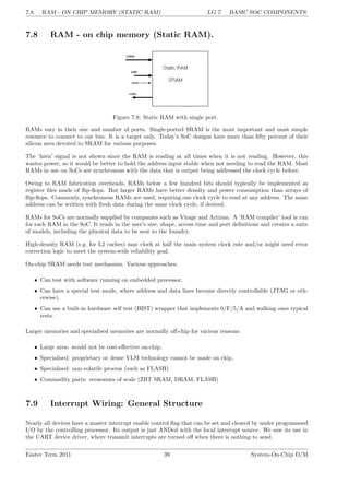 7.8. RAM - ON CHIP MEMORY (STATIC RAM). LG 7. BASIC SOC COMPONENTS
7.8 RAM - on chip memory (Static RAM).
Figure 7.8: Static RAM with single port.
RAMs vary in their size and number of ports. Single-ported SRAM is the most important and most simple
resource to connect to our bus. It is a target only. Today’s SoC designs have more than fifty percent of their
silicon area devoted to SRAM for various purposes.
The ‘hren’ signal is not shown since the RAM is reading at all times when it is not reading. However, this
wastes power, so it would be better to hold the address input stable when not needing to read the RAM. Most
RAMs in use on SoCs are synchronous with the data that is output being addressed the clock cycle before.
Owing to RAM fabrication overheads, RAMs below a few hundred bits should typically be implemented as
register files made of flip-flops. But larger RAMs have better density and power consumption than arrays of
flip-flops. Commonly, synchronous RAMs are used, requiring one clock cycle to read at any address. The same
address can be written with fresh data during the same clock cycle, if desired.
RAMs for SoCs are normally supplied by companies such as Virage and Artizan. A ‘RAM compiler’ tool is run
for each RAM in the SoC. It reads in the user’s size, shape, access time and port definitions and creates a suite
of models, including the physical data to be sent to the foundry.
High-density RAM (e.g. for L2 caches) may clock at half the main system clock rate and/or might need error
correction logic to meet the system-wide reliability goal.
On-chip SRAM needs test mechanism. Various approaches:
• Can test with software running on embedded processor.
• Can have a special test mode, where address and data lines become directly controllable (JTAG or oth-
erwise).
• Can use a built-in hardware self test (BIST) wrapper that implements 0/F/5/A and walking ones typical
tests.
Larger memories and specialised memories are normally off-chip for various reasons:
• Large area: would not be cost-effective on-chip,
• Specialised: proprietary or dense VLSI technology cannot be made on chip,
• Specialised: non-volatile process (such as FLASH)
• Commodity parts: economies of scale (ZBT SRAM, DRAM, FLASH)
7.9 Interrupt Wiring: General Structure
Nearly all devices have a master interrupt enable control flag that can be set and cleared by under programmed
I/O by the controlling processor. Its output is just ANDed with the local interrupt source. We saw its use in
the UART device driver, where transmit interrupts are turned off when there is nothing to send.
Easter Term 2011 39 System-On-Chip D/M
 
