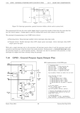 7.10. GPIO - GENERAL PURPOSE INPUT/OUTPUT PINS LG 7. BASIC SOC COMPONENTS
Figure 7.9: Interrupt generation: general structure within a device and at system level.
The programmed I/O uses the write enable (hwen) signal to guard the transfer of data from the main data bus
into the control register. A hren signal is used for reading back stored value (shown on later slides).
The principal of programming is (see UART device driver):
• Receiving device: Keep interrupt enabled: device interrupts when data ready.
• Transmit device: Enable interrupt when S/W output queue non-empty: device interrupts when H/W
output queue has space.
With only a single interrupt wire to the processor, all interrupt sources share it and the processor must poll
around on each interrupt to find the device that needs attention. Enchancement: a vectored interrupt makes
the processor branch to a device-specific location. Interrupts can also be associated with priorities, so that
interrupts of a higher level than currently being run preempt.
7.10 GPIO - General Purpose Input/Output Pins
RTL implementation of 32 GPIO pins:
// Programming model
reg [31:0] ddr; // Data direction reg
reg [31:0] dout; // output register
reg [31:0] imask; // interrupt mask
reg [31:0] ipol; // interrupt polarities
reg [31:0] pins_r; // register’d pin data
reg int_enable;// Master int enable (for all bits)
always @(posedge clk) begin
pins_r <= pins;
if (hwen && addr==0) ddr <= wdata;
if (hwen && addr==4) dout <= wdata;
if (hwen && addr==8) imask <= wdata;
if (hwen && addr==12) ipol <= wdata;
if (hwen && addr==16) int_enable <= wdata[0];
end
// Tri-state buffers.
bufif b0 (pins[0], dout[0], ddr[0]);
.. // thirty others here
bufif b31 (pins[31], dout[31], ddr[31]);
// Generally the programmer can read all the
// programming model registers but here not.
assign rdata = pins_r;
// Interrupt masking
wire int_pending = (|((din ^ ipol)&imask));
assign interrupt = int_pending && int_enable;
Easter Term 2011 40 System-On-Chip D/M
 