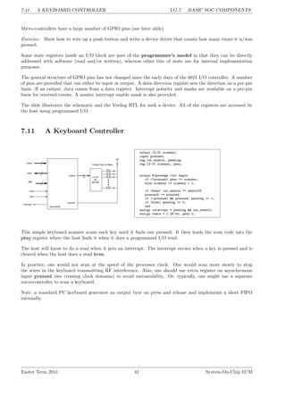 7.11. A KEYBOARD CONTROLLER LG 7. BASIC SOC COMPONENTS
Micro-controllers have a large number of GPIO pins (see later slide).
Exercise: Show how to wire up a push button and write a device driver that counts how many times it is/was
pressed.
Some state registers inside an I/O block are part of the programmer’s model in that they can be directly
addressed with software (read and/or written), whereas other bits of state are for internal implementation
purposes.
The general structure of GPIO pins has not changed since the early days of the 6821 I/O controller. A number
of pins are provided that can either be input or output. A data direction register sets the direction on a per-pin
basis. If an output, data comes from a data register. Interrupt polarity and masks are available on a per-pin
basis for received events. A master interrupt enable mask is also provided.
The slide illustrates the schematic and the Verilog RTL for such a device. All of the registers are accessed by
the host using programmed I/O.
7.11 A Keyboard Controller
output [3:0] scankey;
input pressed;
reg int_enable, pending;
reg [3:0] scankey, pkey;
always @(posedge clk) begin
if (!pressed) pkey <= scankey;
else scankey <= scankey + 1;
if (hwen) int_enable <= wdata[0]
pressed1 <= pressed;
if (!pressed1 && pressed) pending <= 1;
if (hren) pending <= 0;
end
assign interrupt = pending && int_enable;
assign rdata = { 28’b0, pkey };
This simple keyboard scanner scans each key until it finds one pressed. It then loads the scan code into the
pkey register where the host finds it when it does a programmed I/O read.
The host will know to do a read when it gets an interrupt. The interrupt occurs when a key is pressed and is
cleared when the host does a read hren.
In practice, one would not scan at the speed of the processor clock. One would scan more slowly to stop
the wires in the keyboard transmitting RF interference. Also, one should use extra register on asynchronous
input pressed (see crossing clock domains) to avoid metastability. Or, typically, one might use a separate
microcontroller to scan a keyboard.
Note, a standard PC keyboard generates an output byte on press and release and implements a short FIFO
internally.
Easter Term 2011 41 System-On-Chip D/M
 