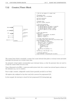 7.12. COUNTER/TIMER BLOCK LG 7. BASIC SOC COMPONENTS
7.12 Counter/Timer Block
// RTL for one channel of a simple timer
//Programmer model
reg int_enable, ovf, int_pending;
reg [31:0] prescalar;
reg [31:0] reload;
//Internal state
reg [31:0] counter, prescale;
// Host write operations
always @(posedge clk) begin
if (hwen && addr==0) int_enable <= wdata[0];
if (hwen && addr==4) prescalar <= wdata;
if (hwen && addr==8) counter <= wdata;
// Write to addr==12 to clear interrupt
end
// Host read operations
assign rdata =
(addr==0) ? {int_pending, int_enable}:
(addr==4) ? prescalar:
(addr==8) ? counter: 0;
// A timer counts system clock cycles.
// A counter would count transitions from external input.
always @(posedge clk) begin
ovf <= (prescale == prescalar);
prescale <= (ovf) ? 0: prescale+1;
if (ovf) counter <= counter -1;
if (counter == 0) begin
int_pending <= 1;
counter <= reload;
end
if (host_op) int_pending <= 0;
end
wire host_op = hwen && addr == 12;
// Interrupt generation
assign interrupt = int_pending && int_enable;
The counter/timer block is essentially a counter that counts internal clock pulses or external events and which
interrupts the processor on a certain count value.
An automatic re-load register accommodates poor interrupt latency, so that the processor does not need to
re-load the counter before the next event.
Timer (illustrated in the RTL) : counts pre-scaled system clock, but a counter has external inputs as shown on
the schematic (e.g. car rev counter).
Four to eight, versatile, configurable counter/timers generally provided in one block.
All registers also configured as bus slave read/write resources for programmed I/O.
In this example, the interrupt is cleared by host programmed I/O (during host op).
Easter Term 2011 42 System-On-Chip D/M
 