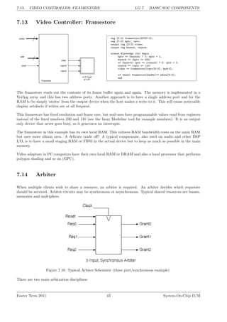 7.13. VIDEO CONTROLLER: FRAMESTORE LG 7. BASIC SOC COMPONENTS
7.13 Video Controller: Framestore
reg [3:0] framestore[32767:0];
reg [7:0] hptr, vptr;
output reg [3:0] video;
output reg hsynch, vsynch;
always @(posedge clk) begin
hptr <= (hsynch) ? 0: hptr + 1;
hsynch <= (hptr == 230)
if (hsynch) vptr <= (vsynch) ? 0: vptr + 1;
vsynch <= (vptr == 110)
video <= framestore[{vptr[6:0], hptr}];
if (hwen) framestore[haddr]<= wdata[3:0];
end
The framestore reads out the contents of its frame buffer again and again. The memory is implemented in a
Verilog array and this has two address ports. Another approach is to have a single address port and for the
RAM to be simply ‘stolen’ from the output device when the host makes a write to it. This will cause noticeable
display artefacts if writes are at all frequent.
This framestore has fixed resolution and frame rate, but real ones have programmable values read from registers
instead of the fixed numbers 230 and 110 (see the linux Modeline tool for example numbers). It is an output
only device that never goes busy, so it generates no interrupts.
The framestore in this example has its own local RAM. This reduces RAM bandwidth costs on the main RAM
but uses more silicon area. A delicate trade off! A typical compromise, also used on audio and other DSP
I/O, is to have a small staging RAM or FIFO in the actual device but to keep as much as possible in the main
memory.
Video adaptors in PC computers have their own local RAM or DRAM and also a local processor that performs
polygon shading and so on (GPU).
7.14 Arbiter
When multiple clients wish to share a resource, an arbiter is required. An arbiter decides which requester
should be serviced. Arbiter circuits may be synchronous or asynchronous. Typical shared resources are busses,
memories and multipliers.
Figure 7.10: Typical Arbiter Schematic (three port/synchronous example)
There are two main arbitration disciplines:
Easter Term 2011 43 System-On-Chip D/M
 