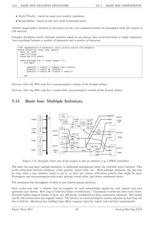 7.15. BASIC BUS: MULTIPLE INITIATORS. LG 7. BASIC SOC COMPONENTS
• Static Priority - based on input port number (stateless).
• Round Robin - based on last user (held in internal state).
Another major policy variation is preemptive or not: can a granted resource be deassigned while the request is
still asserted.
Complex disciplines involve dynamic priorites based on use history that avoid starvation or might implement
‘best matchings’between a number of requesters and a number of resources.
//RTL implementation of synchronous, static priority arbiter with preemption.
module arbiter(clk, reset, reqs, grants);
input clk, reset;
input [2:0] reqs;
output reg [2:0] grants;
always @(posedge clk) if (reset) grants <= 0;
else begin
grants[0] <= reqs[0]; // Highest static priority
grants[1] <= reqs[1] && !(reqs[0]);
grants[2] <= reqs[2] && !(reqs[0] || reqs[1]);
end
Exercise: Give the RTL code for a non-preemptive version of the 3-input arbiter.
Exercise: Give the RTL code for a round-robin, non-preemptive version of the 3-input arbiter.
7.15 Basic bus: Multiple Initiators.
Figure 7.11: Example where one of the targets is also an initiator (e.g. a DMA controller).
The basic bus may have multiple initiators, so additional multiplexors select the currently active initiator. This
needs arbitration between initiators: static priority, round robin, etc.. With multiple initiators, the bus may
be busy when a new initiator wants to use it, so there are various arbitration policies that might be used.
Preemptive and non-preemptive with static priority, round robin, and others mentioned above.
The maximum bus throughput of unity is now shared among initiators.
Since cycles now take a variable time to complete we need acknowledge signals for each request and each
operation (not shown). How long to hold bus before re-arbitration ? Commonly re-arbitrate after every burst.
Practical busses support bursts of up to, say, 256 words, transferred to/from consecutive addresses. Our simple
bus for this section does not support bursts. The latency in a non-preemptive system depends on how long the
bus is held for. Maximum bus holding times affect response times for urgent and real-time requirements.
Easter Term 2011 44 System-On-Chip D/M
 