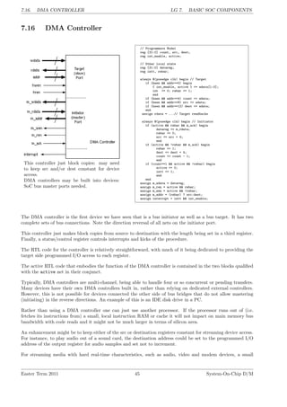 7.16. DMA CONTROLLER LG 7. BASIC SOC COMPONENTS
7.16 DMA Controller
This controller just block copies: may need
to keep src and/or dest constant for device
access.
DMA controllers may be built into devices:
SoC bus master ports needed.
// Programmers Model
reg [31:0] count, src, dest;
reg int_enable, active;
// Other local state
reg [31:0] datareg;
reg intt, rwbar;
always @(posedge clk) begin // Target
if (hwen && addr==0) begin
{ int_enable, active } <= wdata[1:0];
int <= 0; rwbar <= 1;
end
if (hwen && addr==4) count <= wdata;
if (hwen && addr==8) src <= wdata;
if (hwen && addr==12) dest <= wdata;
end
assign rdata = ...// Target readbacks
always @(posedge clk) begin // Initiator
if (active && rwbar && m_ack) begin
datareg <= m_rdata;
rwbar <= 0;
src <= src + 4;
end
if (active && !rwbar && m_ack) begin
rwbar <= 1;
dest <= dest + 4;
count <= count - 1;
end
if (count==1 && active && !rwbar) begin
active <= 0;
intt <= 1;
end
end
assign m_wdata = datareg;
assign m_ren = active && rwbar;
assign m_wen = active && !rwbar;
assign m_addr = (rwbar) ? src:dest;
assign interrupt = intt && int_enable;
The DMA controller is the first device we have seen that is a bus initiator as well as a bus target. It has two
complete sets of bus connections. Note the direction reversal of all nets on the initiator port.
This controller just makes block copies from source to destination with the length being set in a third register.
Finally, a status/control register controls interrupts and kicks of the procedure.
The RTL code for the controller is relatively straightforward, with much of it being dedicated to providing the
target side programmed I/O access to each register.
The active RTL code that embodies the function of the DMA controller is contained in the two blocks qualified
with the active net in their conjunct.
Typically, DMA controllers are multi-channel, being able to handle four or so concurrent or pending transfers.
Many devices have their own DMA controllers built in, rather than relying on dedicated external controllers.
However, this is not possible for devices connected the other side of bus bridges that do not allow mastering
(initiating) in the reverse directions. An example of this is an IDE disk drive in a PC.
Rather than using a DMA controller one can just use another processor. If the processor runs out of (i.e.
fetches its instructions from) a small, local instruction RAM or cache it will not impact on main memory bus
bandwidth with code reads and it might not be much larger in terms of silicon area.
An enhancement might be to keep either of the src or destination registers constant for streaming device access.
For instance, to play audio out of a sound card, the destination address could be set to the programmed I/O
address of the output register for audio samples and set not to increment.
For streaming media with hard real-time characteristics, such as audio, video and modem devices, a small
Easter Term 2011 45 System-On-Chip D/M
 