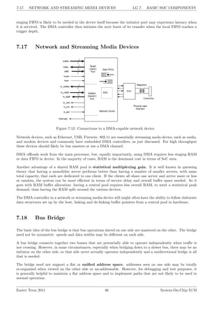 7.17. NETWORK AND STREAMING MEDIA DEVICES LG 7. BASIC SOC COMPONENTS
staging FIFO is likely to be needed in the device itself because the initiator port may experience latency when
it is serviced. The DMA controller then initiates the next burst of its transfer when the local FIFO reaches a
trigger depth.
7.17 Network and Streaming Media Devices
Figure 7.12: Connections to a DMA-capable network device.
Network devices, such as Ethernet, USB, Firewire, 802.11 are essentially streaming meda devics, such as audio,
and modem devices and commonly have embedded DMA controllers, as just discussed. For high throughput
these devices should likely be bus masters or use a DMA channel.
DMA offloads work from the main processor, but, equally importantly, using DMA requires less staging RAM
or data FIFO in device. In the majority of cases, RAM is the dominant cost in terms of SoC area.
Another advantage of a shared RAM pool is statistical multiplexing gain. It is well known in queueing
theory that having a monolithic server performs better than having a number of smaller servers, with same
total capacity, that each are dedicated to one client. If the clients all share one server and arrive more or less
at random, the system can be more efficient in terms of service delay and overall buffer space needed. So it
goes with RAM buffer allocation: having a central pool requires less overall RAM, to meet a statistical peak
demand, than having the RAM split around the various devices.
The DMA controller in a network or streaming media device will might often have the ability to follow elaborate
data structures set up by the host, linking and de-linking buffer pointers from a central pool in hardware.
7.18 Bus Bridge
The basic idea of the bus bridge is that bus operations slaved on one side are mastered on the other. The bridge
need not be symmetric: speeds and data widths may be different on each side.
A bus bridge connects together two busses that are potentially able to operate independently when traffic is
not crossing. However, in some circumstances, especially when bridging down to a slower bus, there may be no
initiator on the other side, so that side never actually operates independently and a unidirectional bridge is all
that is needed.
The bridge need not support a flat or unified address space: addresses seen on one side may be totally
re-organised when viewed on the other side or un-addressable. However, for debugging and test purposes, it
is generally helpful to maintain a flat address space and to implement paths that are not likely to be used in
normal operation.
Easter Term 2011 46 System-On-Chip D/M
 