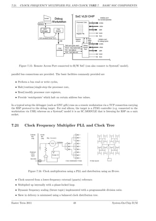 7.21. CLOCK FREQUENCY MULTIPLIER PLL AND CLOCK TREE
LG 7. BASIC SOC COMPONENTS
Figure 7.15: Remote Access Port connected to H/W SoC (can also connect to SystemC model).
parallel bus connections are provided. The basic facilities commonly provided are
• Perform a bus read or write cycles,
• Halt/continue/single-step the processor core,
• Read/modify processor core registers,
• Provide ‘watchpoints’ which halt on certain address bus values.
In a typical setup the debugger (such as GNU gdb) runs on a remote workstation via a TCP connection carrying
the RSP protocol to the debug target. For real silicon, the target is a JTAG controller (e.g. connected to the
workstation via USB) whereas on a SystemC model it is an SC MODULE that is listening for RSP on a unix
socket.
7.21 Clock Frequency Multiplier PLL and Clock Tree
Figure 7.16: Clock multiplication using a PLL and distribution using an H-tree.
• Clock sourced from a lower-frequency external (quartz) reference.
• Multiplied up internally with a phase-locked loop.
• Dynamic frequency scaling (future topic) implemented with a programmable division ratio.
• Skew in delivery is minimised using a balanced clock distribution tree.
Easter Term 2011 48 System-On-Chip D/M
 