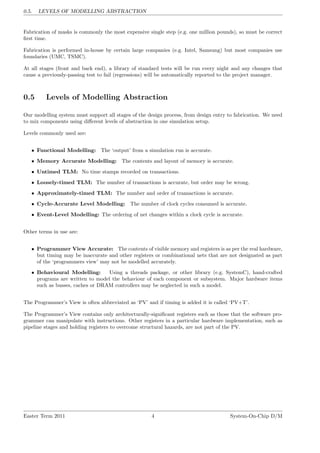 0.5. LEVELS OF MODELLING ABSTRACTION
Fabrication of masks is commonly the most expensive single step (e.g. one million pounds), so must be correct
first time.
Fabrication is performed in-house by certain large companies (e.g. Intel, Samsung) but most companies use
foundaries (UMC, TSMC).
At all stages (front and back end), a library of standard tests will be run every night and any changes that
cause a previously-passing test to fail (regressions) will be automatically reported to the project manager.
0.5 Levels of Modelling Abstraction
Our modelling system must support all stages of the design process, from design entry to fabrication. We need
to mix components using different levels of abstraction in one simulation setup.
Levels commonly used are:
• Functional Modelling: The ‘output’ from a simulation run is accurate.
• Memory Accurate Modelling: The contents and layout of memory is accurate.
• Untimed TLM: No time stamps recorded on transactions.
• Loosely-timed TLM: The number of transactions is accurate, but order may be wrong.
• Approximately-timed TLM: The number and order of transactions is accurate.
• Cycle-Accurate Level Modelling: The number of clock cycles consumed is accurate.
• Event-Level Modelling: The ordering of net changes within a clock cycle is accurate.
Other terms in use are:
• Programmer View Accurate: The contents of visible memory and registers is as per the real hardware,
but timing may be inaccurate and other registers or combinational nets that are not designated as part
of the ‘programmers view’ may not be modelled accurately.
• Behavioural Modelling: Using a threads package, or other library (e.g. SystemC), hand-crafted
programs are written to model the behaviour of each component or subsystem. Major hardware items
such as busses, caches or DRAM controllers may be neglected in such a model.
The Programmer’s View is often abbreviated as ‘PV’ and if timing is added it is called ‘PV+T’.
The Programmer’s View contains only architecturally-significant registers such as those that the software pro-
grammer can manipulate with instructions. Other registers in a particular hardware implementation, such as
pipeline stages and holding registers to overcome structural hazards, are not part of the PV.
Easter Term 2011 4 System-On-Chip D/M
 