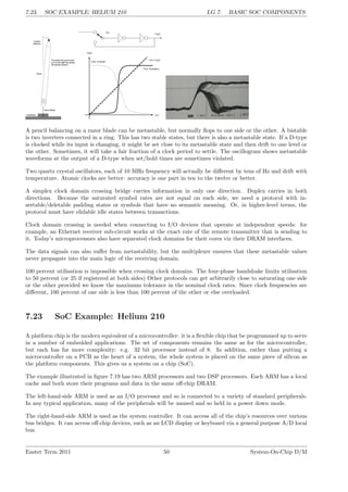 7.23. SOC EXAMPLE: HELIUM 210 LG 7. BASIC SOC COMPONENTS
A pencil balancing on a razor blade can be metastable, but normally flops to one side or the other. A bistable
is two inverters connected in a ring. This has two stable states, but there is also a metastable state. If a D-type
is clocked while its input is changing, it might be set close to its metastable state and then drift to one level or
the other. Sometimes, it will take a fair fraction of a clock period to settle. The oscillogram shows metastable
waveforms at the output of a D-type when set/hold times are sometimes violated.
Two quartz crystal oscillators, each of 10 MHz frequency will actually be different by tens of Hz and drift with
temperature. Atomic clocks are better: accuracy is one part in ten to the twelve or better.
A simplex clock domain crossing bridge carries information in only one direction. Duplex carries in both
directions. Because the saturated symbol rates are not equal on each side, we need a protocol with in-
sertable/deletable padding states or symbols that have no semantic meaning. Or, in higher-level terms, the
protocol must have elidable idle states between transactions.
Clock domain crossing is needed when connecting to I/O devices that operate at independent speeds: for
example, an Ethernet receiver sub-circuit works at the exact rate of the remote transmitter that is sending to
it. Today’s microprocessors also have separated clock domains for their cores viz their DRAM interfaces.
The data signals can also suffer from metastability, but the multiplexer ensures that these metastable values
never propagate into the main logic of the receiving domain.
100 percent utilisation is impossible when crossing clock domains. The four-phase handshake limits utilisation
to 50 percent (or 25 if registered at both sides) Other protocols can get arbitrarily close to saturating one side
or the other provided we know the maximum tolerance in the nominal clock rates. Since clock frequencies are
different, 100 percent of one side is less than 100 percent of the other or else overloaded.
7.23 SoC Example: Helium 210
A platform chip is the modern equivalent of a microcontroller: it is a flexible chip that be programmed up to serve
in a number of embedded applications. The set of components remains the same as for the microcontroller,
but each has far more complexity: e.g. 32 bit processor instead of 8. In addition, rather than putting a
microcontroller on a PCB as the heart of a system, the whole system is placed on the same piece of silicon as
the platform components. This gives us a system on a chip (SoC).
The example illustrated in figure 7.19 has two ARM processors and two DSP processors. Each ARM has a local
cache and both store their programs and data in the same off-chip DRAM.
The left-hand-side ARM is used as an I/O processor and so is connected to a variety of standard peripherals.
In any typical application, many of the peripherals will be unused and so held in a power down mode.
The right-hand-side ARM is used as the system controller. It can access all of the chip’s resources over various
bus bridges. It can access off-chip devices, such as an LCD display or keyboard via a general purpose A/D local
bus.
Easter Term 2011 50 System-On-Chip D/M
 