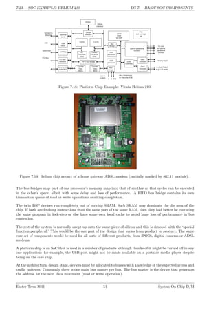 7.23. SOC EXAMPLE: HELIUM 210 LG 7. BASIC SOC COMPONENTS
Figure 7.18: Platform Chip Example: Virata Helium 210
Figure 7.19: Helium chip as oart of a home gateway ADSL modem (partially masked by 802.11 module).
The bus bridges map part of one processor’s memory map into that of another so that cycles can be executed
in the other’s space, albeit with some delay and loss of performance. A FIFO bus bridge contains its own
transaction queue of read or write operations awaiting completion.
The twin DSP devices run completely out of on-chip SRAM. Such SRAM may dominate the die area of the
chip. If both are fetching instructions from the same port of the same RAM, then they had better be executing
the same program in lock-step or else have some own local cache to avoid huge loss of performance in bus
contention.
The rest of the system is normally swept up onto the same piece of silicon and this is denoted with the ‘special
function peripheral.’ This would be the one part of the design that varies from product to product. The same
core set of components would be used for all sorts of different products, from iPODs, digital cameras or ADSL
modems.
A platform chip is an SoC that is used in a number of products although chunks of it might be turned off in any
one application: for example, the USB port might not be made available on a portable media player despite
being on the core chip.
At the architectural design stage, devices must be allocated to busses with knowledge of the expected access and
traffic patterns. Commonly there is one main bus master per bus. The bus master is the device that generates
the address for the next data movement (read or write operation).
Easter Term 2011 51 System-On-Chip D/M
 