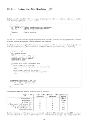 LG 8 — Instruction Set Simulator (ISS)
An Instruction Set Simulator (ISS) is a program that interprets or otherwise models the behaviour of machine
code. Typically implemented as a C++ object:
class mips64iss
{ // Programmer’s view state:
u64_t regfile[32]; // General purpose registers (R0 is constant zero)
u64_t pc; // Program counter (low two bits always zero)
u5_t mode; // Mode (user, supervisor, etc...)
...
void step(); // Run one instruction
...
}
The ISS can be cycle-accurate or just programmer-view accurate, where the hidden registers that overcome
structural hazards or implement pipeline stages are not modelled.
This fragment of a main step function evaluates one instruction, but this does not necessarily correspond to one
clock cycle in hardware (e.g. fetch and execute would be of different instructions owing to pipelining):
void mips64iss::step()
{
u32_t ins = ins_fetch(pc);
pc += 4;
u8_t opcode = ins >> 26; // Major opcode
u8_t scode = ins&0x3F; // Minor opcode
u5_t rs = (ins >> 21)&31; // Registers
u5_t rd = (ins >> 11)&31;
u5_t rt = (ins >> 16)&31;
if (!opcode) switch (scode) // decode minor opcode
{
case 052: /* SLT - set on less than */
regfile_up(rd, ((int64_t)regfile[rs]) < ((int64_t)regfile[rt]));
break;
case 053: /* SLTU - set on less than unsigned */
regfile_up(rd, ((u64_t)regfile[rs]) < ((u64_t)regfile[rt]));
break;
...
...
void mips64iss::regfile_up(u5_t d, u64_t w32)
{ if (d != 0) // Register zero stays at zero
{ TRC(trace("[ r%i := %llX ]", d, w32));
regfile[d] = w32;
}
}
Various forms of ISS are possible, modelling more or less detail:
Type of ISS I-cache traffic D-cache traffic Relative
Modelled Modelled Speed
1. Interpreted RTL Y Y 0.000001
2. Compiled RTL Y Y 0.00001
3. V-to-C C++ Y Y 0.001
4. Hand-crafted cycle accurate C++ Y Y 0.1
5. Hand-crafted high-level C++ Y Y 1.0
6. Trace buffer/JIT C++ N Y 20.0
7. Native cross-compile N N 50.0
A cycle-accurate model of the processor core is normally available in RTL. Using this under an EDS interpreted
simulator will result in a system that typically runs one millionth of real time speed (1). Using compiled RTL,
53
 