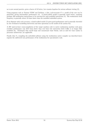 LG 8. INSTRUCTION SET SIMULATOR (ISS)
as is now normal practice, gives a factor of 10 better, but remains hopeless for serious software testing (2).
Using programs such as Tenison VTOC and Verilator, a fast, cycle-accurate C++ model of the core can be
generated, giving intermediate performance (3). A hand-crafted model is generally much better, requiring
perhaps 100 workstation instructions to be executed for each modelled instruction (4). The workstation clock
frequency is generally about 10 times faster than the modelled embedded system.
If we dispense with cycle accuracy, a hand-crafted model (5) gives good performance and is generally throttled
by the overhead of modelling instruction and data operations on the model of the system bus.
A JIT (just-in-time) cross-compilation of the target machine code to native workstation machine code gives
excellent performance (say 20.0 times faster than real time) but instruction fetch traffic is no longer fully
modelled (6). Techniques that unroll loops and concatenate basic blocks, such as used for trace caches in
processor architecture, are applicable.
Finally (line 7), compiling the embedded software using the workstation native compiler (as described later)
exposes the unfettered raw performance of the workstation for cpu-intensive code.
Easter Term 2011 54 System-On-Chip D/M
 