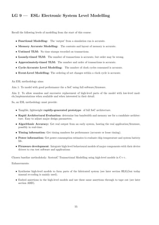 LG 9 — ESL: Electronic System Level Modelling
Recall the following levels of modelling from the start of this course:
• Functional Modelling: The ‘output’ from a simulation run is accurate.
• Memory Accurate Modelling: The contents and layout of memory is accurate.
• Untimed TLM: No time stamps recorded on transactions.
• Loosely-timed TLM: The number of transactions is accurate, but order may be wrong.
• Approximately-timed TLM: The number and order of transactions is accurate.
• Cycle-Accurate Level Modelling: The number of clock cycles consumed is accurate.
• Event-Level Modelling: The ordering of net changes within a clock cycle is accurate.
An ESL methodology aims:
Aim 1: To model with good performance the a SoC using full software/firmware.
Aim 2: To allow seamless and successive replacement of high-level parts of the model with low-level mod-
els/implementations when available and when interested in their detail.
So, an ESL methodology must provide:
• Tangible, lightweight rapidly-generated prototype of full SoC architecture.
• Rapid Architectural Evaluation: determine bus bandwidth and memory use for a candidate architec-
ture. Easy to adjust major design parameters.
• Algorithmic Accuracy: Get real output from an early system, hosting the real application/firmware,
possibly in real-time.
• Timing information: Get timing numbers for performance (accurate or loose timing).
• Power information: Get power consumption estimates to evaluate chip temperature and system battery
life.
• Firmware development: Integrate high-level behavioural models of major components with their device
drivers to run test software and applications.
Chosen baseline methodolody: SystemC Transactional Modelling using high-level models in C++.
Enhancements:
• Synthesise high-level models to form parts of the fabricated system (see later section HLS)(but today
manual re-coding is mainly used).
• Embed assertions in the high-level models and use these same assertions through to tape out (see later
section ABD).
55
 