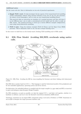 9.1. ESL FLOW MODEL: AVOIDING ISS/RTL OVERHEADS USING NATIVE CALLS.
LG 9. ESL: ELECTRONIC SYSTEM LEVEL MODELLING
Additional notes:
On the course web site, there is information on two sets of practical experiments:
• Simple TLM 1 style: To help investigate the key aspects of the transactional level modelling
(TLM) methodology without using extensive libraries of any sort we use our own processor,
the almost trivial nominalproc, and we cook our own transactional modelling library.
This practical takes an instruction set simulator of a nominal processor and then sub-class it
in two different ways: one to make a conventional net-level model and the other to make an
ESL version. The nominal processor is wired up in various different example configurations,
some using mixed-abstraction modelling.
• TLM 2 style: Using the industry standard TLM 2.0 library and the Open Cores OR1K
processor. This is ultimately easier to use, but has a steeper learning curve.
In this course we shall focus on the loosely-timed, blocking TLM modelling style of ESL model.
9.1 ESL Flow Model: Avoiding ISS/RTL overheads using native
calls.
Figure 9.1: ESL Flow: Avoiding the ISS by cross-compiling the firmware and direct linking with behavioural
models.
Our ESL flow is mainly based on C/C++. This language is used for behavioural models of the peripherals and
for the embedded applications, operating system and device drivers.
For fabrication, the embedded software is compiled with the target compiler (e.g. gcc-arm) and RTL is converted
to gates and polygons using Synopsys Design Compiler.
For ESL simulation, as much as possible, we take the original C/C++ and link it all together, whether it is
hardware or software, and run it over the SystemC event-driven simulation (EDS) kernel.
Variations: sometimes we can import RTL components using a tool such as Verilator or VTOC. Sometimes we
use an ISS to interpret the target processor machine code.
Easter Term 2011 56 System-On-Chip D/M
 