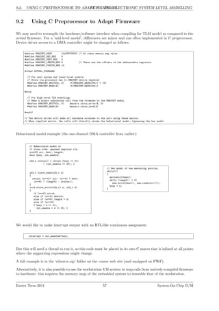 9.2. USING C PREPROCESSOR TO ADAPT FIRMWARE
LG 9. ESL: ELECTRONIC SYSTEM LEVEL MODELLING
9.2 Using C Preprocessor to Adapt Firmware
We may need to recompile the hardware/software interface when compiling for TLM model as compared to the
actual firmware. For a ’mid-level model’, differences are minor and can often implemented in C preprocessor.
Device driver access to a DMA controller might be changed as follows:
#define DMACONT_BASE (0xFFFFCD00) // Or other memory map value.
#define DMACONT_SRC_REG 0
#define DMACONT_DEST_REG 4
#define DMACONT_LENGTH_REG 8 // These are the offsets of the addressable registers
#define DMACONT_STATUS_REG 12
#ifdef ACTUAL_FIRMWARE
// For real system and lower-level models:
// Store via processor bus to DMACONT device register
#define DMACONT_WRITE(A, D) (*(DMACONT_BASE+A*4)) = (D)
#define DMACONT_READ(A) (*(DMACONT_BASE+A*4))
#else
// For high-level TLM modelling:
// Make a direct subroutine call from the firmware to the DMACONT model.
#define DMACONT_WRITE(A, D) dmaunit.slave_write(A, D)
#define DMACONT_READ(A) dmaunit.slave_read(A)
#endif
// The device driver will make all hardware accesses to the unit using these macros.
// When compiled native, the calls will directly invoke the behavioural model, bypassing the bus model.
Behavioural model example (the one-channel DMA controller from earlier):
// Behavioural model of
// slave side: operand register r/w.
uint32 src, dest, length;
bool busy, int_enable;
u32_t status() { return (busy << 31)
| (int_enable << 30); }
u32_t slave_read(u32_t a)
{
return (a==0)? src: (a==4) ? dest:
(a==8) ? (length) : status();
}
void slave_write(u32_t1 a, u32_t d)
{
if (a==0) src=d;
else if (a==4) dest=d;
else if (a==8) length = d;
else if (a==12)
{ busy = d >> 31;
int_enable = d >> 30; }
}
// Bev model of bus mastering portion.
while(1)
{
waituntil(busy);
while (length-- > 0)
mem.write(dest++, mem.read(src++));
busy = 0;
}
We would like to make interrupt output with an RTL-like continuous assignment:
interrupt = int_enable&!busy;
But this will need a thread to run it, so this code must be placed in its own C macro that is inlined at all points
where the supporting expressions might change.
A full example is in the ‘ethercrc.zip’ folder on the course web site (and unzipped on PWF).
Alternatively, it is also possible to use the workstation VM system to trap calls from natively-compiled firmware
to hardware: this requires the memory map of the embedded system to resemble that of the workstation.
Easter Term 2011 57 System-On-Chip D/M
 