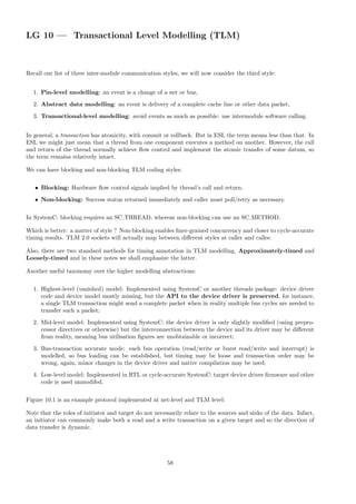 LG 10 — Transactional Level Modelling (TLM)
Recall our list of three inter-module communication styles, we will now consider the third style:
1. Pin-level modelling: an event is a change of a net or bus,
2. Abstract data modelling: an event is delivery of a complete cache line or other data packet,
3. Transactional-level modelling: avoid events as much as possible: use intermodule software calling.
In general, a transaction has atomicity, with commit or rollback. But in ESL the term means less than that. In
ESL we might just mean that a thread from one component executes a method on another. However, the call
and return of the thread normally achieve flow control and implement the atomic transfer of some datum, so
the term remains relatively intact.
We can have blocking and non-blocking TLM coding styles:
• Blocking: Hardware flow control signals implied by thread’s call and return.
• Non-blocking: Success status returned immediately and caller must poll/retry as necessary.
In SystemC: blocking requires an SC THREAD, whereas non-blocking can use an SC METHOD.
Which is better: a matter of style ? Non-blocking enables finer-grained concurrency and closer to cycle-accurate
timing results. TLM 2.0 sockets will actually map between different styles at caller and callee.
Also, there are two standard methods for timing annotation in TLM modelling, Approximately-timed and
Loosely-timed and in these notes we shall emphasize the latter.
Another useful taxonomy over the higher modelling abstractions:
1. Highest-level (vanished) model: Implemented using SystemC or another threads package: device driver
code and device model mostly missing, but the API to the device driver is preserved, for instance,
a single TLM transaction might send a complete packet when in reality multiple bus cycles are needed to
transfer such a packet;
2. Mid-level model: Implemented using SystemC: the device driver is only slightly modified (using prepro-
cessor directives or otherwise) but the interconnection between the device and its driver may be different
from reality, meaning bus utilisation figures are unobtainable or incorrect;
3. Bus-transaction accurate mode: each bus operation (read/write or burst read/write and interrupt) is
modelled, so bus loading can be established, but timing may be loose and transaction order may be
wrong, again, minor changes in the device driver and native compilation may be used;
4. Low-level model: Implemented in RTL or cycle-accurate SystemC: target device driver firmware and other
code is used unmodifed.
Figure 10.1 is an example protocol implemented at net-level and TLM level:
Note that the roles of initiator and target do not necessarily relate to the sources and sinks of the data. Infact,
an initiator can commonly make both a read and a write transaction on a given target and so the direction of
data transfer is dynamic.
58
 