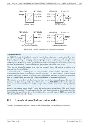 10.3. EXAMPLE OF NON-BLOCKING CODING STYLE:
LG 10. TRANSACTIONAL LEVEL MODELLING (TLM)
Figure 10.3: Possible configurations for simple transactors.
Additional notes:
An (ESL) Electronic System Level transactor converts from a hardware to a software style of com-
ponent representation. A hardware style uses shared variables to represent each net, whereas a
software style uses callable methods and up-calls. Transactors are frequently required for busses
and I/O ports. Fortunately, formal specifications of such busses and ports are becoming commonly
available, so synthesising a transactor from the specification is a natural thing to do.
There are four forms of transactor for a given bus protocol. Either side may be an initiator or a
target, giving four possibilities.
A transactor tends to have two ports, one being a net-level interface and the other with a thread-
oriented interface defined by a number of method signatures. The thread-oriented interface may be
a target that accepts calls from an external client/initiator or it may itself be an initiator that make
calls to a remote client. The calls may typically be blocking to implement flow control.
The initiator of a net-level interface is the one that asserts the command signals that take the
interface out of its starting or idle state. The initiator for an ESL/TLM interface is the side that
makes a subroutine or method call and the target is the side that provides the entry point to be
called.
Consider a transactor with a ‘Read()’ target port and net-level parallel input. This is an alterna-
tive generalisation of the (a) configuration but for when data is moving in the opposite direction.
Considering the general case of a bi-directional net-level port with separate TLM entry points for
‘Read()’ and ‘Write(d)’ helps clarify.
10.3 Example of non-blocking coding style:
Example: Non-blocking (untimed) transactor for the four-phase handshake (non-examinable).
Easter Term 2011 60 System-On-Chip D/M
 