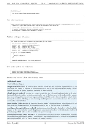 10.5. ESL TLM IN SYSTEMC: TLM 2.0 LG 10. TRANSACTIONAL LEVEL MODELLING (TLM)
SC_MODULE(cbgram)
{
tlm_utils::simple_target_socket<cbgram> port0;
...
Here is the constructor:
cbgram::cbgram(sc_module_name name, uint32_t mem_size, bool tracing_on, bool dmi_on): sc_module(name), port0("port0"),
latency(10, SC_NS), mem_size(mem_size), tracing_on(tracing_on), dmi_on(dmi_on)
{
mem = (uint8_t *)malloc(mem_size); // allocate memory
// Register callback for incoming b_transport interface method call
port0.register_b_transport(this, &cbgram::b_access);
}
And here is the guts of b access:
void cbgram::b_access(tlm::tlm_generic_payload &trans, sc_time &delay)
{
tlm::tlm_command cmd = trans.get_command();
uint32_t adr = (uint32_t)trans.get_address();
uint8_t * ptr = trans.get_data_ptr();
uint32_t len = trans.get_data_length();
uint8_t * lanes = trans.get_byte_enable_ptr();
uint32_t wid = trans.get_streaming_width();
if (cmd == tlm::TLM_READ_COMMAND)
{
ptr[0] = mem[adr];
}
else ...
trans.set_response_status( tlm::TLM_OK_RESPONSE);
}
Wire up the ports in the level above:
busmux0.init_socket.bind(memory0.port0);
busmux0.init_socket.bind(busmux1.targ_socket);
The full code is in the OR1K btlm-ref-design folder.
Additional notes:
TLM 2.0 Socket Types:
simple initiator socket.h version of an initiator socket that has a default implementation of all
interfaces and allows to register an implementation for any of the interfaces to the socket, either
unique interfaces or tagged interfaces (carrying an additional id)
simple target socket.h version of a target socket that has a default implementation of all inter-
faces and allows to register an implementation for any of the interfaces to the socket, either unique
interfaces or tagged interfaces (carrying an additional id) This socket allows to register only 1 of the
transport interfaces (blocking or non-blocking) and implements a conversion in case the socket is
used on the other interface
passthrough target socket.h version of a target socket that has a default implementation of all
interfaces and allows to register an implementation for any of the interfaces to the socket.
multi passthrough initiator socket.h an implementation of a socket that allows to bind multiple
targets to the same initiator socket. Implements a mechanism to allow to identify in the backward
path through which index of the socket the call passed through
multi passthrough target socket.h an implementation of a socket that allows to bind multiple
initiators to the same target socket. Implements a mechanism to allow to identify in the forward
path through which index of the socket the call passed through
Easter Term 2011 63 System-On-Chip D/M
 