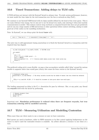 10.6. TIMED TRANSACTIONS: ADDING DELAYS TO TLM CALLS.
LG 10. TRANSACTIONAL LEVEL MODELLING (TLM)
10.6 Timed Transactions: Adding delays to TLM calls.
A TLM call does not interact with the SystemC kernel or advance time. To study system performance, however,
we must model the time taken by the real transaction over the bus or network-on chip (NoC).
We continue to use SystemC EDS kernel with its tnow variable defined by the head of the event queue. This is
our main reference time stamp, but we aim not to use the kernel very much, only entering it when inter-module
communication is needed. This reduces context swap overhead (a computed branch that does not get predicted)
and we can run a large number of ISS instructions or other operations before context switching, aiming to make
good use of the caches on the modelling workstation.
Note: In SystemC, we can always print the kernel tnow with:
cout << ‘‘Time now is : ‘‘ << simcontext()->time_stamp() << ‘‘ n’’;
The naive way to add approximate timing annotations is to block the SystemC kernel in a transaction until the
required time has elapsed:
sc_time clock_period = sc_time(5, SC_NS); // 200 MHz clock
int read(A)
{
int r = 0;
if (A < 0 or A >= SIZE) error(....);
else r = MEM[A];
wait(clock_period * 3); // <-- Directly model memory access time: three cycles say.
return r;
}
The preferred coding style is more flexible: we pass a time accumulator variable called ‘delay’ around for various
models to augment where time would pass (clearly this causes far fewer entries to the SystemC kernel):
// Preferred coding style
putbyte(char d, sc_time &delay) // The delay variable records how far ahead of kernel time this thread has advanced.
{
...
delay += sc_time(140, SC_NS); // It should be increment at each point where time would pass...
}
The leading ampersand on delay is the C++ denotation for pass by reference. But, at any point, any thread
can resynch itself with the kernel by performing
// Resynch idiomatic form:
sc_wait(delay);
delay = 0;
Important note: Simulation performance is reduced when there are frequent resynchs, but true
transaction ordering will be modelled correctly.
10.7 TLM - Measuring Utilisation and Modelling Contention
When more than one client wants to use a resource at once we have contention.
Real queues are used in hardware, either in FIFO memories or by flow control applying backpressure on the
source to stall it until the contended resource is available. An arbiter allocates a resource to one client at a
time.
Easter Term 2011 64 System-On-Chip D/M
 