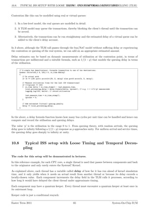 10.8. TYPICAL ISS SETUP WITH LOOSE TIMING AND TEMPORAL DECOUPLING
LG 10. TRANSACTIONAL LEVEL MODELLING (TLM)
Contention like this can be modelled using real or virtual queues:
1. In a low-level model, the real queues are modelled in detail.
2. A TLM model may queue the transactions, thereby blocking the client’s thread until the transaction can
be served.
3. Alternatively, the transactions can be run straightaway and the estimated delay of a virtual queue can be
added to the client’s delay account.
In 3 above, although the TLM call passes through the bus/NoC model without suffering delay or experiencing
the contention or queuing of the real system, we can add on an appropriate estimated amount.
Delay estimates can be based on dynamic measurements of utilisation at the contention point, in terms of
transactions per millisecond and a suitable formula, such as 1/(1 − p) that models the queuing delay in terms
of the utilisation.
// A simple bus demultiplexor: forwards transaction to one of two destinations:
busmux::write(u32_t A, u32_t D, sc_time &delay)
{
// Do actual work
if (A >= LIM) port1.write(A-LIM, D, delay) else port0.write(A, D, delay);
// Measure utilisation (time for the last 100 transactions)
if (++opcount == 100)
{ sc_time delta = sc_time_stamp() - last_measure_time;
local_processing_delay = delay_formula(delta, opcount); // e.g. 1 + 1/(1-p) nanoseconds
logging.log(100, delta); // record utilisation
last_measure_time = sc_time_stamp();
opcount = 0;
}
// Add estimated (virtual) queuing penalty
delay += local_processing_delay;
}
In the above, a delay formula function knows how many bus cycles per unit time can be handled and hence can
compute and record the utilisation and queuing delays.
The value ‘p’ is the utilisation in the range 0 to 1. From queuing theory, with random arrivals, the queuing
delay goes to infinity following a 1/(1−p) response as p approaches unity. For uniform arrival and service times,
the queuing delay goes sharply to infinity at unity.
10.8 Typical ISS setup with Loose Timing and Temporal Decou-
pling
The code for this setup will be demonstrated in lectures.
In this reference example, for each CPU core, a single thread is used that passes between components and back
to the originator and only rarely enters the SystemC Kernel.
As explained above, each thread has a variable called delay of how far it has run ahead of kernel simulation
time, and it only yields when it needs an actual result from another thread or because its delay exceeds a
locally-chosen value. Each component increments the delay field in the TLM calls it processes, according to
how long it would have delayed the client thread under approximate timing.
Each component may have a quantum keeper. Every thread must encounter a quantum keeper at least once in
its outermost loop.
Keeper code is just a conditional resynch:
Easter Term 2011 65 System-On-Chip D/M
 