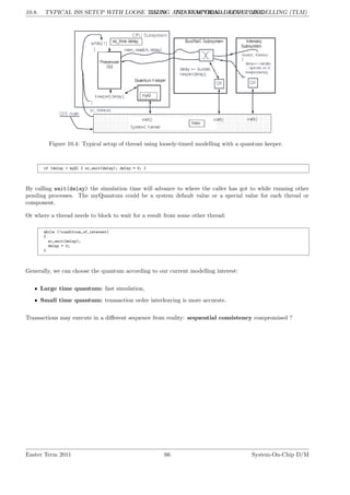10.8. TYPICAL ISS SETUP WITH LOOSE TIMING AND TEMPORAL DECOUPLING
LG 10. TRANSACTIONAL LEVEL MODELLING (TLM)
Figure 10.4: Typical setup of thread using loosely-timed modelling with a quantum keeper.
if (delay > myQ) { sc_wait(delay); delay = 0; }
By calling wait(delay) the simulation time will advance to where the caller has got to while running other
pending processes. The myQuantum could be a system default value or a special value for each thread or
component.
Or where a thread needs to block to wait for a result from some other thread:
while (!condition_of_interest)
{
sc_wait(delay);
delay = 0;
}
Generally, we can choose the quantum according to our current modelling interest:
• Large time quantum: fast simulation,
• Small time quantum: transaction order interleaving is more accurate.
Transactions may execute in a different sequence from reality: sequential consistency compromised ?
Easter Term 2011 66 System-On-Chip D/M
 