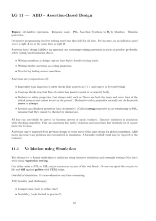 LG 11 — ABD - Assertion-Based Design
Topics: Declarative expression. Temporal Logic. PSL. Assertion Synthesis to H/W Monitors. Stimulus
generation.
Declarative programming involves writing assertions that hold for all time. For instance, on an indicator panel
never is light A on at the same time as light B.
Assertion-based design (ABD) is an approach that encourages writing assertions as early as possible, preferably
before coding/implementation starts.
• Writing assertions at design capture time before detailed coding starts.
• Writing further assertions as coding progresses.
• Structuring testing around assertions.
Assertions are (conjunctions of):
• Imperative (aka immediate) safety checks (like assert.h in C++ and expect in SystemVerilog)
• Coverage checks (log that flow of control has passed a point or a property held).
• Declarative safety properties, that always hold, such as ‘Never are both the inner and outer door of the
airlock open at once unless we are on the ground’. Declarative safety properties normally use the keywords
never or always.
• Liveness and deadlock properties (also declarative). (Called strong properties in the terminology of PSL,
meaning that they cannot be checked by simulation).
All four can potentially be proved by theorem provers or model checkers. Dynamic validation is simulation
while checking properties. This can sometimes find safety violations and sometimes find deadlock but it cannot
prove the liveness.
Assertions can be imported from previous designs or other parts of the same design for global consistency. ABD
shows up corner case problems not encountered in simulation. A formally-verified result may be required by the
customer.
11.1 Validation using Simulation
The alternative to formal verification is validation using extensive simulation and overnight testing of the day’s
work using regression testing.
Can either write a RTL or ESL yes/no automaton as part of the test bench. Or one can spool the outputs to
file and diff against golden with PERL script.
Downfall of simulation: it’s non-exhaustive and time consuming.
ABD benefits (and challenges):
• Completeness (how to define this?)
• Scalability (tools limited in practice?),
67
 