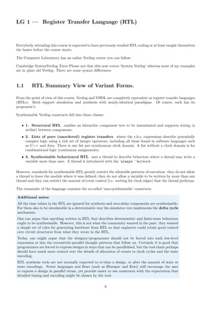 LG 1 — Register Transfer Language (RTL)
Everybody attending this course is expected to have previously studied RTL coding or at least taught themselves
the basics before the course starts.
The Computer Laboratory has an online Verilog course you can follow:
Cambridge SystemVerilog Tutor Please not that this now covers ‘System Verilog’ whereas most of my examples
are in plain old Verilog. There are some syntax differences.
1.1 RTL Summary View of Variant Forms.
From the point of view of this course, Verilog and VHDL are completely equivalent as register transfer languages
(RTLs). Both support simulation and synthesis with nearly-identical paradigms. Of course, each has its
proponent’s.
Synthesisable Verilog constructs fall into these classes:
• 1. Structural RTL enables an hierarchic component tree to be instantiated and supports wiring (a
netlist) between components.
• 2. Lists of pure (unordered) register transfers where the r.h.s. expressions describe potentially
complex logic using a rich set of integer operators, including all those found in software languages such
as C++ and Java. There is one list per synchronous clock domain. A list without a clock domain is for
combinational logic (continuous assignments).
• 3. Synthesisable behavioural RTL uses a thread to describe behaviour where a thread may write a
variable more than once. A thread is introduced with the ’always ’ keyword.
However, standards for synthesisable RTL greatly restrict the allowable patterns of execution: they do not allow
a thread to leave the module where it was defined, they do not allow a variable to be written by more than one
thread and they can restrict the amount of event control (i.e. waiting for clock edges) that the thread performs.
The remainder of the language contains the so-called ‘non-synthesisable’ constructs.
Additional notes:
All the time values in the RTL are ignored for synthesis and zero-delay components are synthesisable.
For them also to be simulatable in a deterministic way the simulator core implements the delta cycle
mechanism.
One can argue that anything written in RTL that describes deterministic and finite-state behaviour
ought to be synthesisable. However, this is not what the community wanted in the past: they wanted
a simple set of rules for generating hardware from RTL so that engineers could retain good control
over circuit structures from what they wrote in the RTL.
Today, one might argue that the designer/programmer should not be forced into such low-level
expression or into the excessively-parallel thought patterns that follow on. Certainly it is good that
programmers are forced to express designs in ways that can be parallelised, but the tool chain perhaps
should have much more control over the details of allocation of events to clock cycles and the state
encoding.
RTL synthesis tools are not normally expected to re-time a design, or alter the amount of state or
state encodings. Newer languages and flows (such as Bluespec and Kiwi) still encourage the user
to express a design in parallel terms, yet provide easier to use constructs with the expectation that
detailed timing and encoding might be chosen by the tool.
6
 