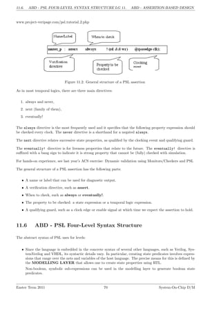 11.6. ABD - PSL FOUR-LEVEL SYNTAX STRUCTURE LG 11. ABD - ASSERTION-BASED DESIGN
www.project-veripage.com/psl tutorial 2.php
Figure 11.2: General structure of a PSL assertion
As in most temporal logics, there are three main directives:
1. always and never,
2. next (family of them),
3. eventually!
The always directive is the most frequently used and it specifies that the following property expression should
be checked every clock. The never directive is a shorthand for a negated always.
The next directive relates successive state properties, as qualified by the clocking event and qualifying guard.
The eventually! directive is for liveness properties that relate to the future. The eventually! directive is
suffixed with a bang sign to indicate it is strong property that cannot be (fully) checked with simulation.
For hands-on experience, see last year’s ACS exercise: Dynamic validation using Monitors/Checkers and PSL
The general structure of a PSL assertion has the following parts:
• A name or label that can be used for diagnostic output.
• A verification directive, such as assert.
• When to check, such as always or eventually!.
• The property to be checked: a state expression or a temporal logic expression.
• A qualifying guard, such as a clock edge or enable signal at which time we expect the assertion to hold.
11.6 ABD - PSL Four-Level Syntax Structure
The abstract syntax of PSL uses for levels:
• Since the language is embedded in the concrete syntax of several other languages, such as Verilog, Sys-
temVerilog and VHDL, its syntactic details vary. In particular, creating state predicates involves expres-
sions that range over the nets and variables of the host language. The precise means for this is defined by
the MODELLING LAYER that allows one to create state properties using RTL.
Non-boolean, symbolic sub-expressions can be used in the modelling layer to generate boolean state
predicates.
Easter Term 2011 70 System-On-Chip D/M
 