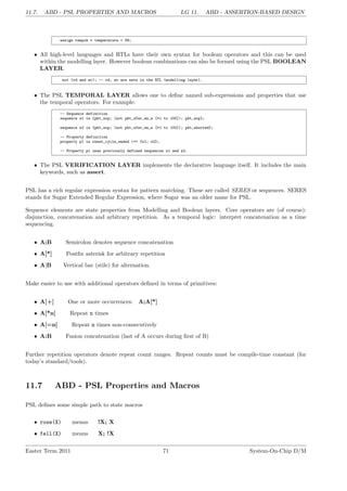 11.7. ABD - PSL PROPERTIES AND MACROS LG 11. ABD - ASSERTION-BASED DESIGN
assign tempok = temperature < 99;
• All high-level languages and RTLs have their own syntax for boolean operators and this can be used
within the modelling layer. However boolean combinations can also be formed using the PSL BOOLEAN
LAYER.
not (rd and wr); -- rd, wr are nets in the RTL (modelling layer).
• The PSL TEMPORAL LAYER allows one to define named sub-expressions and properties that use
the temporal operators. For example:
-- Sequence definition
sequence s1 is {pkt_sop; (not pkt_xfer_en_n [*1 to 100]); pkt_eop};
sequence s2 is {pkt_sop; (not pkt_xfer_en_n [*1 to 100]); pkt_aborted};
-- Property definition
property p1 is reset_cycle_ended |=> {s1; s2};
-- Property p1 uses previously defined sequences s1 and s2.
• The PSL VERIFICATION LAYER implements the declarative language itself. It includes the main
keywords, such as assert.
PSL has a rich regular expression syntax for pattern matching. These are called SERES or sequences. SERES
stands for Sugar Extended Regular Expression, where Sugar was an older name for PSL.
Sequence elements are state properties from Modelling and Boolean layers. Core operators are (of course):
disjunction, concatenation and arbitrary repetition. As a temporal logic: interpret concatenation as a time
sequencing.
• A;B Semicolon denotes sequence concatenation
• A[*] Postfix asterisk for arbitrary repetition
• A|B Vertical bar (stile) for alternation.
Make easier to use with additional operators defined in terms of primitives:
• A[+] One or more occurrences: A;A[*]
• A[*n] Repeat n times
• A[=n] Repeat n times non-consecutively
• A:B Fusion concatenation (last of A occurs during first of B)
Further repetition operators denote repeat count ranges. Repeat counts must be compile-time constant (for
today’s standard/tools).
11.7 ABD - PSL Properties and Macros
PSL defines some simple path to state macros
• rose(X) means !X; X
• fell(X) means X; !X
Easter Term 2011 71 System-On-Chip D/M
 