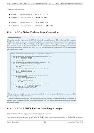 11.8. ABD - NAIVE PATH TO STATE CONVERSION LG 11. ABD - ASSERTION-BASED DESIGN
Others are easy to define:
• stable(X) can be defined as X; X || !X; !X
• changed(X) can be defined as X; !X || !X; X
• onehot(X) can be defined as X is a power of 2
• onehot0(X) can be defined as onehot(X) || (X==0)
11.8 ABD - Naive Path to State Conversion
Additional notes:
Compiling regular expressions to RTL is relatively straighforward. The following ML fragment
handles the main operators: concatenation, fusion concatenation, alternation, arbitrary repetition
and n-times repetition. By converting a path expression to a state expression we can generate an
RTL checker for use in dynamic validation. It can also be used for converting all path expressions
to state expressions if the core of a proof tool can only handle state expressions, such as a raw BDD
package or SAT solver.
fun gen_pattern_matcher g (seres_statexp e) = gen_and2(g, gen_boolean e)
| gen_pattern_matcher g (seres_diop(diop_seres_alternation, l, r)) =
let val l’ = gen_pattern_matcher g l
val r’ = gen_pattern_matcher g r
in gen_or2(l’, r’) end
| gen_pattern_matcher g (seres_diop(diop_seres_catenation, l, r)) =
let val l’ = gen_dff(gen_pattern_matcher g l)
val r’ = gen_pattern_matcher l’ r
in r’ end
| gen_pattern_matcher g (seres_diop(diop_seres_fusion, l, r)) =
let val l’ = gen_pattern_matcher g l
val r’ = gen_pattern_matcher l’ r
in r’ end
| gen_pattern_matcher g (seres_monop(mono_arb_repetition, l)) =
let val nn = newnet()
val l’ = gen_pattern_matcher nn l
val r = gen_or2(l’, g)
val _ = gen_buffer(nn, r)
in r end
| gen_pattern_matcher g (seres_diop(diop_n_times_repetition, l,
seres_statexp(x_num n))) =
let fun f (g, k) = if k=0 then g else
gen_pattern_matcher (f(g, k-1)) l
in f (g, n) end
This generates a simple one-hot automaton and there are far more efficient procedures used in
practice and given in the literature.
A harder operator to compile is the length-matching conjunction (introduced shortly), since care is
needed when each side contains arbitrary repetition and can declare success or failure at a number
of possible times.
11.9 ABD - SERES Pattern Matching Example
Suppose four events are supposed to always happen in sequence:
First attempt, we write always true[*]; A; B; C; D Basic pattern matcher applied to A;B;C;D generates:
Easter Term 2011 72 System-On-Chip D/M
 