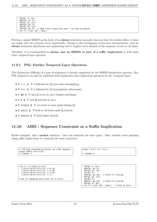11.10. ABD - SEQUENCE CONSTRAINT AS A SUFFIX IMPLICATION
LG 11. ABD - ASSERTION-BASED DESIGN
DFF(g0, A, clk);
AND2(g1, g0, B);
DFF(g2, g1, clk);
AND2(g3, g2, C);
DFF(g4, g3, clk);
AND2(g5, g4, D); // Hmmm D must always hold then ? Not what we wanted!
> val it = x_net "g5" : hexp_t
Putting a simple SERES as the body of an always statement normally does not have the desired effect: it does
not imply that the contents occur sequentially. Owing to the overlapping occurrences interpretation, such an
always statement distributes over sequencing and so implies every element of the sequence occurs at all times.
Therefore, it is recommended to always uses an SERES as part of a suffix implication or with some
other temporal layer operator.
11.9.1 PSL: Further Temporal Layer Operators
The disjunction (ORing) of a pair of sequences is already supported by the SERES disjunction operator. But
PSL sequences can also be combined with implication and conjunction operators in the ‘temporal layer’.
• P |-> Q P is followed by Q (one state overlapping),
• P |=> Q P is followed by Q (immediately afterwards),
• P && Q P and Q occur at once (length matching),
• P & Q P and Q succeed at once,
• P within Q P occurred at some point during Q,
• P until Q P held at all times until Q started,
• P before Q P held before Q held.
11.10 ABD - Sequence Constraint as a Suffix Implication
Earlier example: add a onehot assertion - that will constrain the state space. Also, consider some phrasing
using suffix implications to constrain the state trajectory:
// (Verilog concatenation braces, not a PSL sequence).
always onehot ({A,B,C,D});
// expands to
always { A;B } |=> { C;D };
// expands to
>val it = // holds on error
(((A<<3)|(B<<2)|(C<<1)|D) != 8) &&
(((A<<3)|(B<<2)|(C<<1)|D) != 4) &&
(((A<<3)|(B<<2)|(C<<1)|D) != 2) &&
(((A<<3)|(B<<2)|(C<<1)|D) != 1);
//(ML for expanding above macro not in notes)
DFF(g0, A, clk);
AND2(g1, g0, B);
DFF(g2, g1, clk);
INV(g3, C);
AND2(g4, g3, g2); // Holds if C missing
DFF(g5, g2, clk);
INV(g6, D);
AND2(g7, g5, g6); // Holds if D missing
OR2(g8, g7, g4);
> val it = x_net "g8" : hexp_t // Holds on error
Easter Term 2011 73 System-On-Chip D/M
 