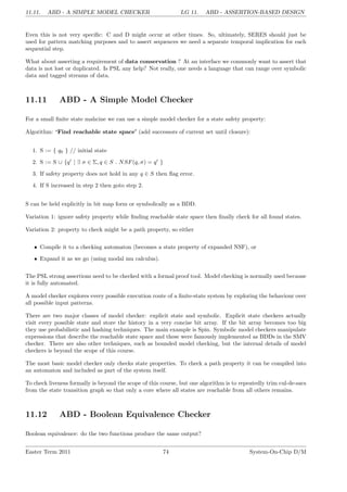 11.11. ABD - A SIMPLE MODEL CHECKER LG 11. ABD - ASSERTION-BASED DESIGN
Even this is not very specific: C and D might occur at other times. So, ultimately, SERES should just be
used for pattern matching purposes and to assert sequences we need a separate temporal implication for each
sequential step.
What about asserting a requirement of data conservation ? At an interface we commonly want to assert that
data is not lost or duplicated. Is PSL any help? Not really, one needs a language that can range over symbolic
data and tagged streams of data.
11.11 ABD - A Simple Model Checker
For a small finite state mahcine we can use a simple model checker for a state safety property:
Algorithm: ‘Find reachable state space’ (add successors of current set until closure):
1. S := { q0 } // initial state
2. S := S ∪ {q0
| ∃ σ ∈ Σ, q ∈ S . NSF(q, σ) = q0
}
3. If safety property does not hold in any q ∈ S then flag error.
4. If S increased in step 2 then goto step 2.
S can be held explicitly in bit map form or symbolically as a BDD.
Variation 1: ignore safety property while finding reachable state space then finally check for all found states.
Variation 2: property to check might be a path property, so either
• Compile it to a checking automaton (becomes a state property of expanded NSF), or
• Expand it as we go (using modal mu calculus).
The PSL strong assertions need to be checked with a formal proof tool. Model checking is normally used because
it is fully automated.
A model checker explores every possible execution route of a finite-state system by exploring the behaviour over
all possible input patterns.
There are two major classes of model checker: explicit state and symbolic. Explicit state checkers actually
visit every possible state and store the history in a very concise bit array. If the bit array becomes too big
they use probabilistic and hashing techniques. The main example is Spin. Symbolic model checkers manipulate
expressions that describe the reachable state space and these were famously implemented as BDDs in the SMV
checker. There are also other techniques, such as bounded model checking, but the internal details of model
checkers is beyond the scope of this course.
The most basic model checker only checks state properties. To check a path property it can be compiled into
an automaton and included as part of the system itself.
To check liveness formally is beyond the scope of this course, but one algorithm is to repeatedly trim cul-de-sacs
from the state transition graph so that only a core where all states are reachable from all others remains.
11.12 ABD - Boolean Equivalence Checker
Boolean equivalence: do the two functions produce the same output?
Easter Term 2011 74 System-On-Chip D/M
 