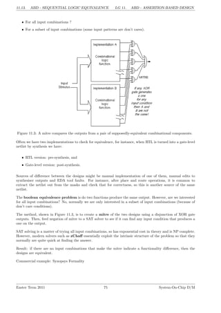11.13. ABD - SEQUENTIAL LOGIC EQUIVALENCE LG 11. ABD - ASSERTION-BASED DESIGN
• For all input combinations ?
• For a subset of input combinations (some input patterns are don’t cares).
Figure 11.3: A mitre compares the outputs from a pair of supposedly-equivalent combinational components.
Often we have two implementations to check for equivalence, for instance, when RTL is turned into a gate-level
netlist by synthesis we have:
• RTL version: pre-synthesis, and
• Gate-level version: post-synthesis.
Sources of difference between the designs might be manual implementation of one of them, manual edits to
synthesiser outputs and EDA tool faults. For instance, after place and route operations, it is common to
extract the netlist out from the masks and check that for correctness, so this is another source of the same
netlist.
The boolean equivalence problem is do two functions produce the same output. However, are we interested
for all input combinations? No, normally we are only interested in a subset of input combinations (because of
don’t care conditions).
The method, shown in Figure 11.3, is to create a mitre of the two designs using a disjunction of XOR gate
outputs. Then, feed negation of mitre to a SAT solver to see if it can find any input condition that produces a
one on the output.
SAT solving is a matter of trying all input combinations, so has exponential cost in theory and is NP complete.
However, modern solvers such as zChaff essentially exploit the intrinsic structure of the problem so that they
normally are quite quick at finding the answer.
Result: if there are no input combinations that make the mitre indicate a functionality difference, then the
designs are equivalent.
Commercial example: Synopsys Formality
Easter Term 2011 75 System-On-Chip D/M
 