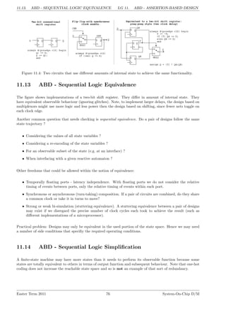 11.13. ABD - SEQUENTIAL LOGIC EQUIVALENCE LG 11. ABD - ASSERTION-BASED DESIGN
Figure 11.4: Two circuits that use different amounts of internal state to achieve the same functionality.
11.13 ABD - Sequential Logic Equivalence
The figure shows implementations of a two-bit shift register. They differ in amount of internal state. They
have equivalent observable behaviour (ignoring glitches). Note, to implement larger delays, the design based on
multiplexors might use more logic and less power then the design based on shifting, since fewer nets toggle on
each clock edge.
Another common question that needs checking is sequential equivalence. Do a pair of designs follow the same
state trajectory ?
• Considering the values of all state variables ?
• Considering a re-encoding of the state variables ?
• For an observable subset of the state (e.g. at an interface) ?
• When interfacing with a given reactive automaton ?
Other freedoms that could be allowed within the notion of equivalence:
• Temporally floating ports - latency independence. With floating ports we do not consider the relative
timing of events between ports, only the relative timing of events within each port.
• Synchronous or asynchronous (turn-taking) composition. If a pair of circuits are combined, do they share
a common clock or take it in turns to move?
• Strong or weak bi-simulation (stuttering equivalence). A stuttering equivalence between a pair of designs
may exist if we disregard the precise number of clock cycles each took to achieve the result (such as
different implementations of a microprocessor).
Practical problem: Designs may only be equivalent in the used portion of the state space. Hence we may need
a number of side conditions that specifiy the required operating conditions.
11.14 ABD - Sequential Logic Simplification
A finite-state machine may have more states than it needs to perform its observable function because some
states are totally equivalent to others in terms of output function and subsequent behaviour. Note that one-hot
coding does not increase the reachable state space and so is not an example of that sort of redundancy.
Easter Term 2011 76 System-On-Chip D/M
 