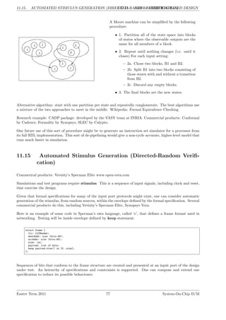 11.15. AUTOMATED STIMULUS GENERATION (DIRECTED-RANDOM VERIFICATION)
LG 11. ABD - ASSERTION-BASED DESIGN
A Moore machine can be simplified by the following
procedure:
• 1. Partition all of the state space into blocks
of states where the observable outputs are the
same for all members of a block.
• 2. Repeat until nothing changes (i.e. until it
closes) For each input setting:
– 2a. Chose two blocks, B1 and B2.
– 2b. Split B1 into two blocks consisting of
those states with and without a transition
from B2.
– 2c. Discard any empty blocks.
• 3. The final blocks are the new states.
Alternative algorithm: start with one partition per state and repeatedly conglomerate. The best algorithms use
a mixture of the two approaches to meet in the middle. Wikipedia: Formal Equivalence Checking
Research example: CADP package: developed by the VASY team at INRIA. Commercial products: Conformal
by Cadence, Formality by Synopsys, SLEC by Calypto.
One future use of this sort of procedure might be to generate an instruction set simulator for a processor from
its full RTL implementation. This sort of de-pipelining would give a non-cycle accurate, higher-level model that
runs much faster in simulation.
11.15 Automated Stimulus Generation (Directed-Random Verifi-
cation)
Commerical products: Verisity’s Specman Elite www.open-vera.com
Simulations and test programs require stimulus. This is a sequence of input signals, including clock and reset,
that exercise the design.
Given that formal specifications for many of the input port protocols might exist, one can consider automatic
generation of the stimulus, from random sources, within the envelope defined by the formal specification. Several
commercial products do this, including Verisity’s Specman Elite, Synopsys Vera.
Here is an example of some code in Specman’s own language, called ‘e’, that defines a frame format used in
networking. Testing will be inside envelope defined by keep statement.
struct frame {
llc: LLCHeader;
destAddr: uint (bits:48);
srcAddr: uint (bits:48);
size: int;
payload: list of byte;
keep payload.size() in [0..size];
};
Sequences of bits that conform to the frame structure are created and presented at an input port of the design
under test. An heirarchy of specifications and constraints is supported. One can compose and extend one
specification to reduce its possible behaviours:
Easter Term 2011 77 System-On-Chip D/M
 