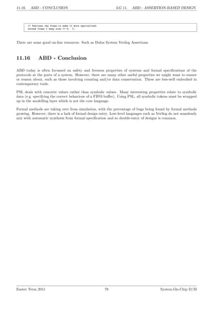 11.16. ABD - CONCLUSION LG 11. ABD - ASSERTION-BASED DESIGN
// Subclass the frame to make it more specialised:
extend frame { keep size == 0; };
There are some good on-line resources. Such as Dulos System Verilog Assertions
11.16 ABD - Conclusion
ABD today is often focussed on safety and liveness properties of systems and formal specifications of the
protocols at the ports of a system. However, there are many other useful properties we might want to ensure
or reason about, such as those involving counting and/or data conservation. These are less-well embodied in
contemporary tools.
PSL deals with concrete values rather than symbolic values. Many interesting properties relate to symbolic
data (e.g. specifying the correct behaviour of a FIFO buffer). Using PSL, all symbolic tokens must be wrapped
up in the modelling layer which is not the core language.
Formal methods are taking over from simulation, with the percentage of bugs being found by formal methods
growing. However, there is a lack of formal design entry. Low-level languages such as Verilog do not seamlessly
mix with automatic synthesis from formal specification and so double-entry of designs is common.
Easter Term 2011 78 System-On-Chip D/M
 