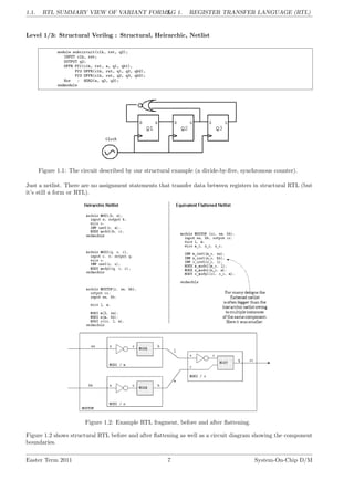 1.1. RTL SUMMARY VIEW OF VARIANT FORMS.
LG 1. REGISTER TRANSFER LANGUAGE (RTL)
Level 1/3: Structural Verilog : Structural, Heirarchic, Netlist
module subcircuit(clk, rst, q2);
INPUT clk, rst;
OUTPUT q2;
DFFR Ff1(clk, rst, a, q1, qb1),
Ff2 DFFR(clk, rst, q1, q2, qb2),
Ff3 DFFR(clk, rst, q2, q3, qb3);
Nor : NOR2(a, q2, q3);
endmodule
Figure 1.1: The circuit described by our structural example (a divide-by-five, synchronous counter).
Just a netlist. There are no assignment statements that transfer data between registers in structural RTL (but
it’s still a form or RTL).
Figure 1.2: Example RTL fragment, before and after flattening.
Figure 1.2 shows structural RTL before and after flattening as well as a circuit diagram showing the component
boundaries.
Easter Term 2011 7 System-On-Chip D/M
 