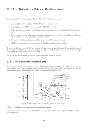 LG 12 — Network On Chip and Bus Structures.
Transmitting data consumes energy and causes delay. Basic physical parameters:
• Speed of light on silicon and on a PCB is 200 metres per microsecond.
• A clock frequency of 2 GHz has a wavelength of 2E8/2E9 = 10 cm.
• Within a synchronous digital clock domain requires connections to be less than (say) 1/10th of a wave-
length.
• Conductor series resistance further slows signal propagation, so need to register a signal in several D-types
if it passes from one corner of an 8mm chip to the other!
• Can have several thousand wires per millimetre per layer: fat busses are attractive.
• DRAM is several centimeters away from the SoC and has significant internal delay.
Hence we need to use protocols that are tolerant to being registered (passed through D-type pipeline stages).
The four-phase handshake has one datum in flight and degrades with reciprocal of delay. We need something a
bit like TCP that keeps multiple datums in flight.
But first let’s revist the simple hwen/rwen system used in the ‘socparts’ section.
12.1 Basic Bus: One initiator (II).
The bus protocol in the eailer slides that used addr, hwen, hren, wdata and rdata does not tolerate
registering for reads, but if a ready or other acknowledgement signal were added, it would be like the four
phase handshake and work correctly, but poorly for long distances over the chip.
Figure 12.1: Example where one initiator addresses three targets.
Figure 12.1 shows such a bus with one initiator and three targets.
No tri-states are used: on a modern SoC address and write data outputs use wire joints or buffers, read data
uses multiplexors.
79
 