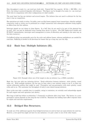 12.2. BASIC BUS: MULTIPLE INITIATORS (II).
LG 12. NETWORK ON CHIP AND BUS STRUCTURES.
Max throughput is unity (i.e. one word per clock tick). Typical SoC bus capacity: 32 bits × 200 MHz = 6.4
Gb/s, but owing to protocol degrades with distance. This figure can be thought of as unity (i.e. one word per
clock tick) in comparisons with other configurations we shall consider.
The most basic bus has one initiator and several targets. The initiator does not need to arbitrate for the bus
since it has no competitors.
Bus operations are reads or writes. In reality, most on-chip busses support burst transactions, whereby multiple
consecutive reads or writes can be performed as a single transaction with subsequent addresses being implied
as offsets from the first address.
Interrupt signals are not shown in these figures. In a SoC they do not need to be part of the physical bus
as such: they can just be dedicated wires running from device to device. (For ESL higher-level models and
IP-XACT representation, interrupts need management in terms of allocation and naming in the same way as
the data resources.)
Un-buffered wiring can potentially serve for the write and address busses, whereas multiplexors are needed for
read data. Buffering is needed in all directions for busses that go a long way over the chip.
12.2 Basic bus: Multiple Initiators (II).
Figure 12.2: Example where one of the targets is also an initiator (e.g. a DMA controller).
Basic bus, but now with two initiating devices. Needs arbitration between initiators: static priority, round
robin, etc.. With multiple initiators, the bus may be busy when a new initiator wants to use it, so there are
various arbitration policies that might be used. Preemptive and non-preemptive with static priority, round
robin and so on. The maximum bus throughput of unity is now shared among initiators.
Since cycles now take a variable time to complete, owing to contention, we certainly need acknowledge signals
for each request and each operation (not shown).
How long to hold bus before re-arbitration ? Commonly re-arbitrate after every burst. The latency in a non-
preemptive system depends on how long the bus is held for. Maximum bus holding times affect response times
for urgent and real-time requirements.
12.3 Bridged Bus Structures.
To make use of the additional capacity from bridged structures we need at least one main initiator for each bus.
However, a low speed bus might not have its own initiators: it is just a slave to one of the other busses.
Easter Term 2011 80 System-On-Chip D/M
 