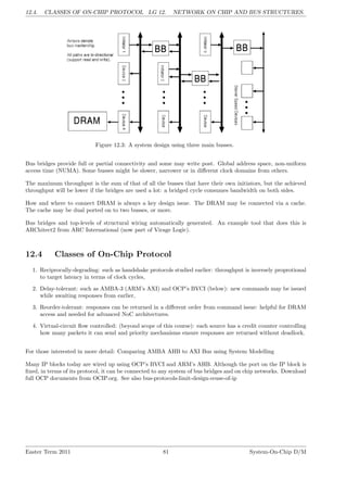 12.4. CLASSES OF ON-CHIP PROTOCOL LG 12. NETWORK ON CHIP AND BUS STRUCTURES.
Figure 12.3: A system design using three main busses.
Bus bridges provide full or partial connectivity and some may write post. Global address space, non-uniform
access time (NUMA). Some busses might be slower, narrower or in different clock domains from others.
The maximum throughput is the sum of that of all the busses that have their own initiators, but the achieved
throughput will be lower if the bridges are used a lot: a bridged cycle consumes bandwidth on both sides.
How and where to connect DRAM is always a key design issue. The DRAM may be connected via a cache.
The cache may be dual ported on to two busses, or more.
Bus bridges and top-levels of structural wiring automatically generated. An example tool that does this is
ARChitect2 from ARC International (now part of Virage Logic).
12.4 Classes of On-Chip Protocol
1. Reciprocally-degrading: such as handshake protocols studied earlier: throughput is inversely proprotional
to target latency in terms of clock cycles,
2. Delay-tolerant: such as AMBA-3 (ARM’s AXI) and OCP’s BVCI (below): new commands may be issued
while awaiting responses from earlier,
3. Reorder-tolerant: responses can be returned in a different order from command issue: helpful for DRAM
access and needed for advanced NoC architectures.
4. Virtual-circuit flow controlled: (beyond scope of this course): each source has a credit counter controlling
how many packets it can send and priority mechanisms ensure responses are returned without deadlock.
For those interested in more detail: Comparing AMBA AHB to AXI Bus using System Modelling
Many IP blocks today are wired up using OCP’s BVCI and ARM’s AHB. Although the port on the IP block is
fixed, in terms of its protocol, it can be connected to any system of bus bridges and on chip networks. Download
full OCP documents from OCIP.org. See also bus-protocols-limit-design-reuse-of-ip
Easter Term 2011 81 System-On-Chip D/M
 
