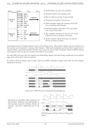 12.4. CLASSES OF ON-CHIP PROTOCOL LG 12. NETWORK ON CHIP AND BUS STRUCTURES.
OCP BVCI Core Nets: • All IP blocks can sport this interface.
• Separate request and response ports.
• Data is valid on overlap of req and ack.
• Temporal decoupling of directions:
• Allows pipeline delays for crossing switch fab-
rics or crossing clock domains.
• Sideband signals: interrupts, errors and resets:
vary on per-block basis.
• Two complete instances of the port are neeed
if block is both an initiator and target.
• Arrows indicate signal directions on initiator.
All are reversed on target.
A prominent feature is totally separate request and response ports. This makes it highly tolerant of delays over
the network and amenable to crossing clock domains. Older-style handshake protocols where targets had to
respond within a prescribed number of clock cycles cannot be used in these situations. However BVCI requests
and responses must not get our of order since there is no id token.
For each half of the port there are request and acknowledge signals, with data being transferred on any positive
edge of the clock where both are asserted.
If a block is both an initiator and a target, such as our DMA controller example, then there are two complete
instances of the port.
Figure 12.4: BVCI Protocol, Command Timing Diagram
Operations are qualified with conjunction of
req and ack. Response and acknowledge cy-
cles maintain respective ordering. Bursts are
common. Successive addressing may be im-
plied.
BVCI Response Portion Protocol Timing Di-
agram
Easter Term 2011 82 System-On-Chip D/M
 