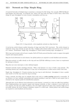 12.5. NETWORK ON CHIP: SIMPLE RING.LG 12. NETWORK ON CHIP AND BUS STRUCTURES.
12.5 Network on Chip: Simple Ring.
A two-level heirarchy of bridged rings is sometimes a sweetspot for SoC design. For example, IBM Cell Broad-
band Engine uses dual rings. At moderate size, using a fat ring (wide bus links) is better than a thin X-bar
design for same throughput in terms of power consumption and area use.
Figure 12.5: A ring network: a low-complexity network on chip structure.
A two-by-two switch element enables formation of rings (and other NoC structures). The switch element is
registered: hence ring network can span the chip. A higher-radix element allows more devices to be connected
at a ‘station’. Performance: Single ring: throughput=2. Dual counter-rotating rings: throughput=4.
With ring (and certainly with all more complex NoCs) IP block protocol/interface needs to support decoupled
requests and response packets.
Ring has local arbitration in each element, but global policies are required to avoid deadlock and starvation.
Ring gives priority to traffic already on the ring and uses LAN-like buffering at source, hence no requirement
for queuing in element.
Ring does not carry interrupts or other sideband signals.
Switched networks require switching elements. With a 2x2 element it is easy to build a ring network. The
switching element may contain buffering or it may rely on back-pressure to make sources reduce their load.
Single ring: throughput=2. Counter-rotating ring (one ring in each direction): throughput=4 since a packet
only travels 1/4 of the way round the ring on average.
Using a network, the delay may be multiple clock cycles and so a write posting approach is reasonable. If
an initiator is to have multiple outstanding read requests pending it must put a token in each request that is
returned in the response packet for identification purposes.
Although there can be effective local arbitration in each element, a network on a chip can suffer from deadlock.
Some implementations uses separate request and response networks, so that a response is never held up by
new requests, but this just pushes deadlock to the next higher logical level when some requests might not be
servicable without the server issuing a subsidiary request to a third node. Global policies and careful design
are required to avoid deadlock and starvation.
Easter Term 2011 83 System-On-Chip D/M
 